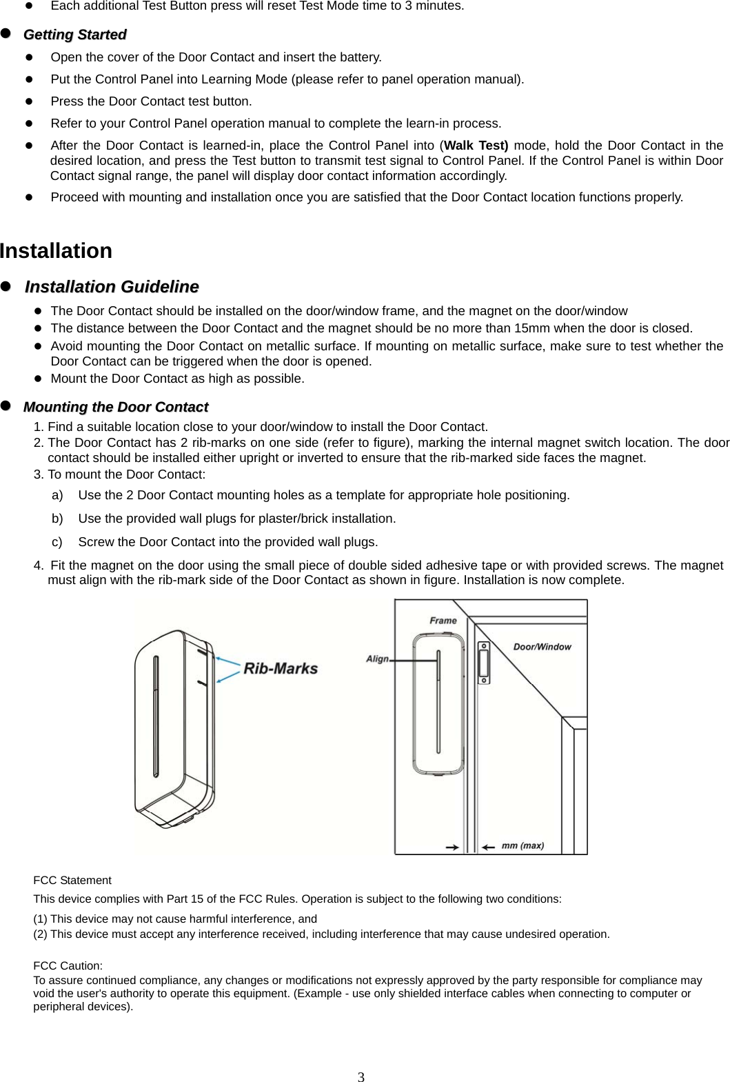  3 Each additional Test Button press will reset Test Mode time to 3 minutes.   GGeettttiinngg  SSttaarrtteedd   Open the cover of the Door Contact and insert the battery.  Put the Control Panel into Learning Mode (please refer to panel operation manual).  Press the Door Contact test button.  Refer to your Control Panel operation manual to complete the learn-in process.  After the Door Contact is learned-in, place the Control Panel into (Walk Test) mode, hold the Door Contact in the desired location, and press the Test button to transmit test signal to Control Panel. If the Control Panel is within Door Contact signal range, the panel will display door contact information accordingly.    Proceed with mounting and installation once you are satisfied that the Door Contact location functions properly.  Installation   IInnssttaallllaattiioonn  GGuuiiddeelliinnee   The Door Contact should be installed on the door/window frame, and the magnet on the door/window  The distance between the Door Contact and the magnet should be no more than 15mm when the door is closed.  Avoid mounting the Door Contact on metallic surface. If mounting on metallic surface, make sure to test whether the Door Contact can be triggered when the door is opened.  Mount the Door Contact as high as possible.   MMoouunnttiinngg  tthhee  DDoooorr  CCoonnttaacctt  1. Find a suitable location close to your door/window to install the Door Contact. 2. The Door Contact has 2 rib-marks on one side (refer to figure), marking the internal magnet switch location. The door contact should be installed either upright or inverted to ensure that the rib-marked side faces the magnet. 3. To mount the Door Contact: a)  Use the 2 Door Contact mounting holes as a template for appropriate hole positioning. b)  Use the provided wall plugs for plaster/brick installation.   c)  Screw the Door Contact into the provided wall plugs. 4.  Fit the magnet on the door using the small piece of double sided adhesive tape or with provided screws. The magnet must align with the rib-mark side of the Door Contact as shown in figure. Installation is now complete.   FCC Statement This device complies with Part 15 of the FCC Rules. Operation is subject to the following two conditions: (1) This device may not cause harmful interference, and (2) This device must accept any interference received, including interference that may cause undesired operation.   FCC Caution: To assure continued compliance, any changes or modifications not expressly approved by the party responsible for compliance may void the user&apos;s authority to operate this equipment. (Example - use only shielded interface cables when connecting to computer or peripheral devices). 