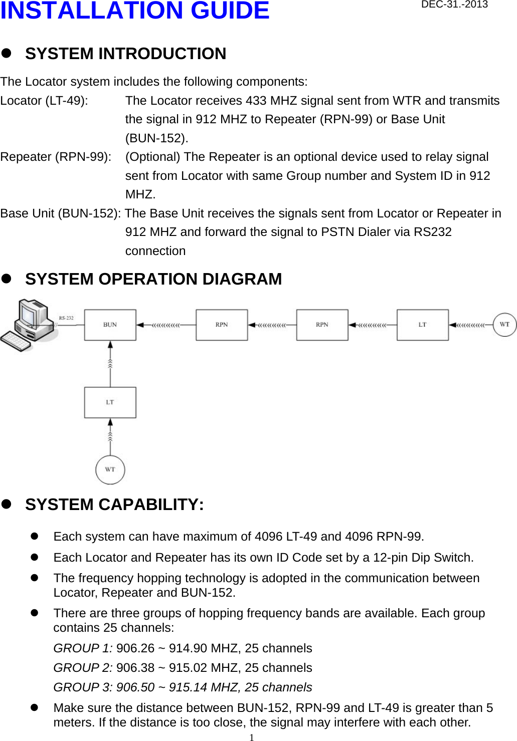  1INSTALLATION GUIDE z SYSTEM INTRODUCTION The Locator system includes the following components: Locator (LT-49):  The Locator receives 433 MHZ signal sent from WTR and transmits the signal in 912 MHZ to Repeater (RPN-99) or Base Unit (BUN-152). Repeater (RPN-99):  (Optional) The Repeater is an optional device used to relay signal sent from Locator with same Group number and System ID in 912 MHZ. Base Unit (BUN-152): The Base Unit receives the signals sent from Locator or Repeater in 912 MHZ and forward the signal to PSTN Dialer via RS232 connection z SYSTEM OPERATION DIAGRAM  z SYSTEM CAPABILITY: z  Each system can have maximum of 4096 LT-49 and 4096 RPN-99.   z  Each Locator and Repeater has its own ID Code set by a 12-pin Dip Switch. z  The frequency hopping technology is adopted in the communication between Locator, Repeater and BUN-152.   z  There are three groups of hopping frequency bands are available. Each group contains 25 channels: GROUP 1: 906.26 ~ 914.90 MHZ, 25 channels GROUP 2: 906.38 ~ 915.02 MHZ, 25 channels GROUP 3: 906.50 ~ 915.14 MHZ, 25 channels z  Make sure the distance between BUN-152, RPN-99 and LT-49 is greater than 5 meters. If the distance is too close, the signal may interfere with each other. DEC-31.-2013 