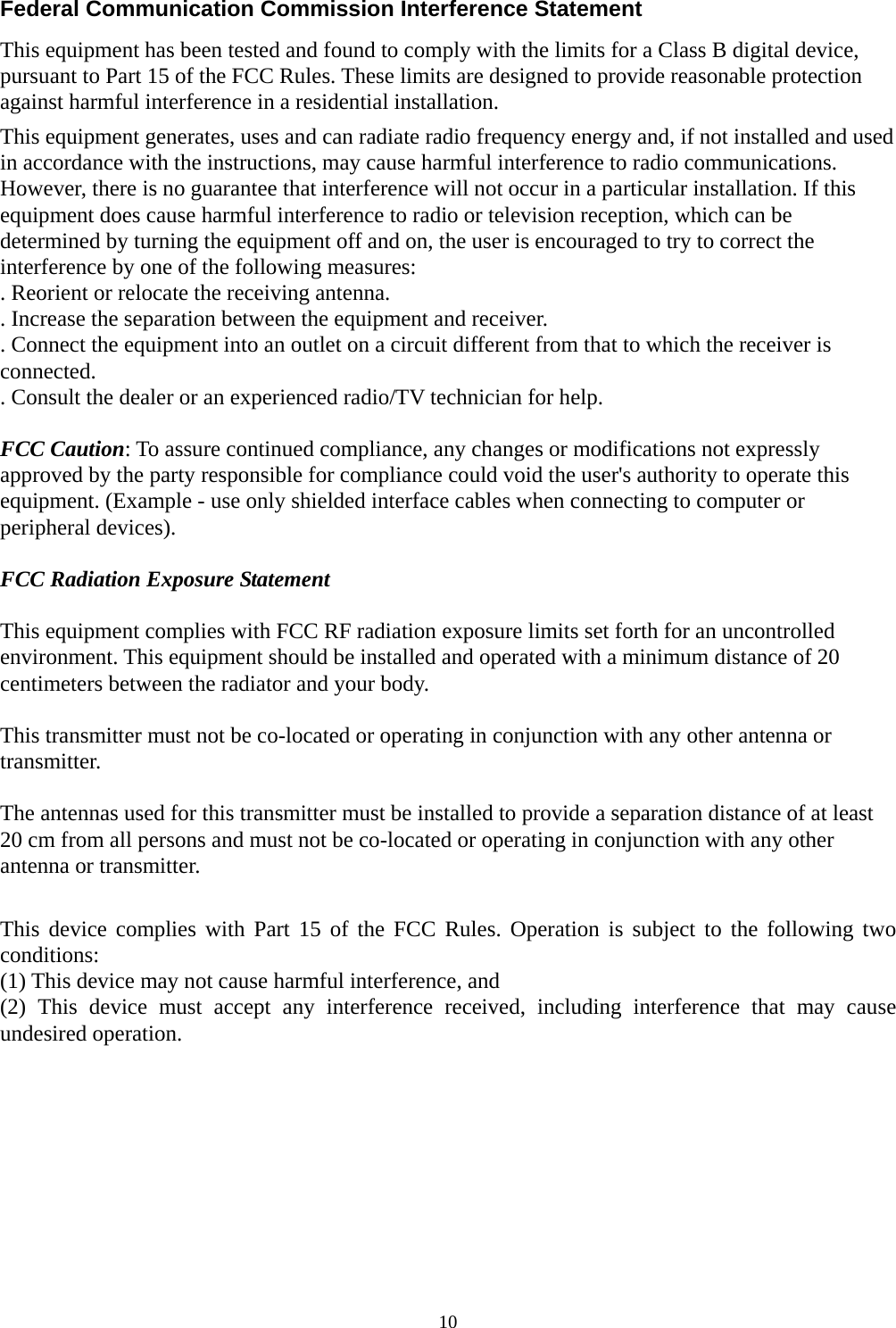  10Federal Communication Commission Interference Statement This equipment has been tested and found to comply with the limits for a Class B digital device, pursuant to Part 15 of the FCC Rules. These limits are designed to provide reasonable protection against harmful interference in a residential installation. This equipment generates, uses and can radiate radio frequency energy and, if not installed and used in accordance with the instructions, may cause harmful interference to radio communications. However, there is no guarantee that interference will not occur in a particular installation. If this equipment does cause harmful interference to radio or television reception, which can be determined by turning the equipment off and on, the user is encouraged to try to correct the interference by one of the following measures: . Reorient or relocate the receiving antenna. . Increase the separation between the equipment and receiver. . Connect the equipment into an outlet on a circuit different from that to which the receiver is connected. . Consult the dealer or an experienced radio/TV technician for help.  FCC Caution: To assure continued compliance, any changes or modifications not expressly approved by the party responsible for compliance could void the user&apos;s authority to operate this equipment. (Example - use only shielded interface cables when connecting to computer or peripheral devices).  FCC Radiation Exposure Statement  This equipment complies with FCC RF radiation exposure limits set forth for an uncontrolled environment. This equipment should be installed and operated with a minimum distance of 20 centimeters between the radiator and your body.  This transmitter must not be co-located or operating in conjunction with any other antenna or transmitter.  The antennas used for this transmitter must be installed to provide a separation distance of at least 20 cm from all persons and must not be co-located or operating in conjunction with any other antenna or transmitter.  This device complies with Part 15 of the FCC Rules. Operation is subject to the following two conditions: (1) This device may not cause harmful interference, and   (2) This device must accept any interference received, including interference that may cause undesired operation.  