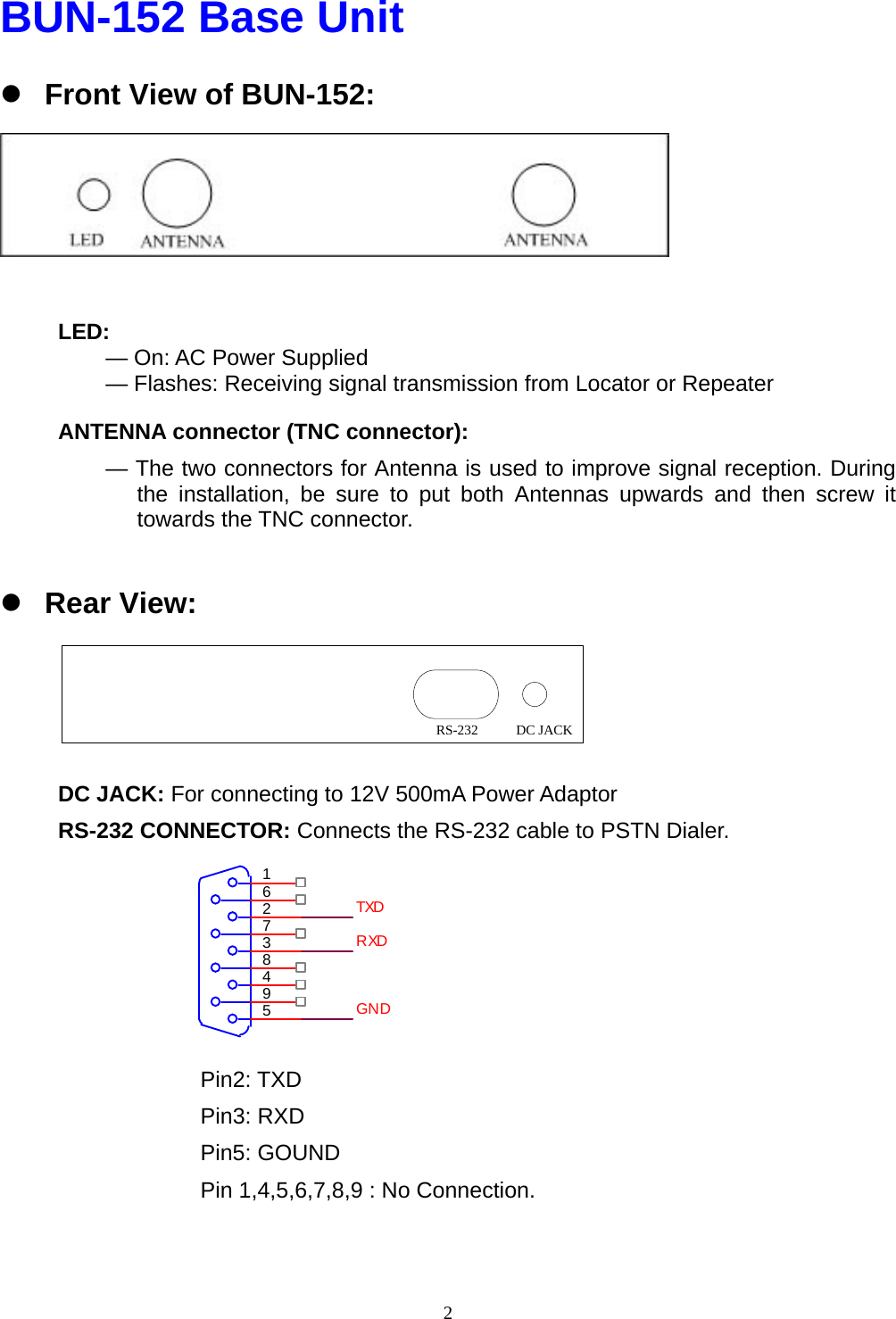  2BUN-152 Base Unit z Front View of BUN-152:    LED:      — On: AC Power Supplied — Flashes: Receiving signal transmission from Locator or Repeater ANTENNA connector (TNC connector):   — The two connectors for Antenna is used to improve signal reception. During the installation, be sure to put both Antennas upwards and then screw it towards the TNC connector.  z Rear View:     DC JACK: For connecting to 12V 500mA Power Adaptor RS-232 CONNECTOR: Connects the RS-232 cable to PSTN Dialer.       Pin2: TXD Pin3: RXD Pin5: GOUND Pin 1,4,5,6,7,8,9 : No Connection. DC JACKRS-232594837261TXDRXDGND