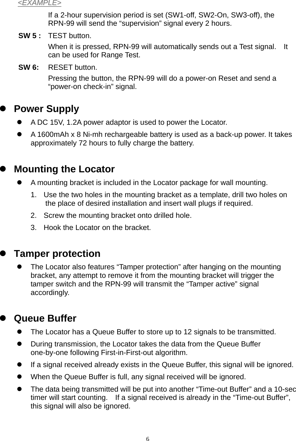  6&lt;&lt;EEXXAAMMPPLLEE&gt;&gt;  If a 2-hour supervision period is set (SW1-off, SW2-On, SW3-off), the RPN-99 will send the “supervision” signal every 2 hours. SW 5 : TEST button. When it is pressed, RPN-99 will automatically sends out a Test signal.    It can be used for Range Test. SW 6:  RESET button.   Pressing the button, the RPN-99 will do a power-on Reset and send a “power-on check-in” signal.    z Power Supply z  A DC 15V, 1.2A power adaptor is used to power the Locator. z  A 1600mAh x 8 Ni-mh rechargeable battery is used as a back-up power. It takes approximately 72 hours to fully charge the battery.  z Mounting the Locator z  A mounting bracket is included in the Locator package for wall mounting. 1.  Use the two holes in the mounting bracket as a template, drill two holes on the place of desired installation and insert wall plugs if required. 2.  Screw the mounting bracket onto drilled hole. 3.  Hook the Locator on the bracket.  z Tamper protection z  The Locator also features “Tamper protection” after hanging on the mounting bracket, any attempt to remove it from the mounting bracket will trigger the tamper switch and the RPN-99 will transmit the “Tamper active” signal accordingly.   z Queue Buffer z  The Locator has a Queue Buffer to store up to 12 signals to be transmitted. z  During transmission, the Locator takes the data from the Queue Buffer one-by-one following First-in-First-out algorithm. z  If a signal received already exists in the Queue Buffer, this signal will be ignored. z  When the Queue Buffer is full, any signal received will be ignored. z  The data being transmitted will be put into another “Time-out Buffer” and a 10-sec timer will start counting.    If a signal received is already in the “Time-out Buffer”, this signal will also be ignored.  