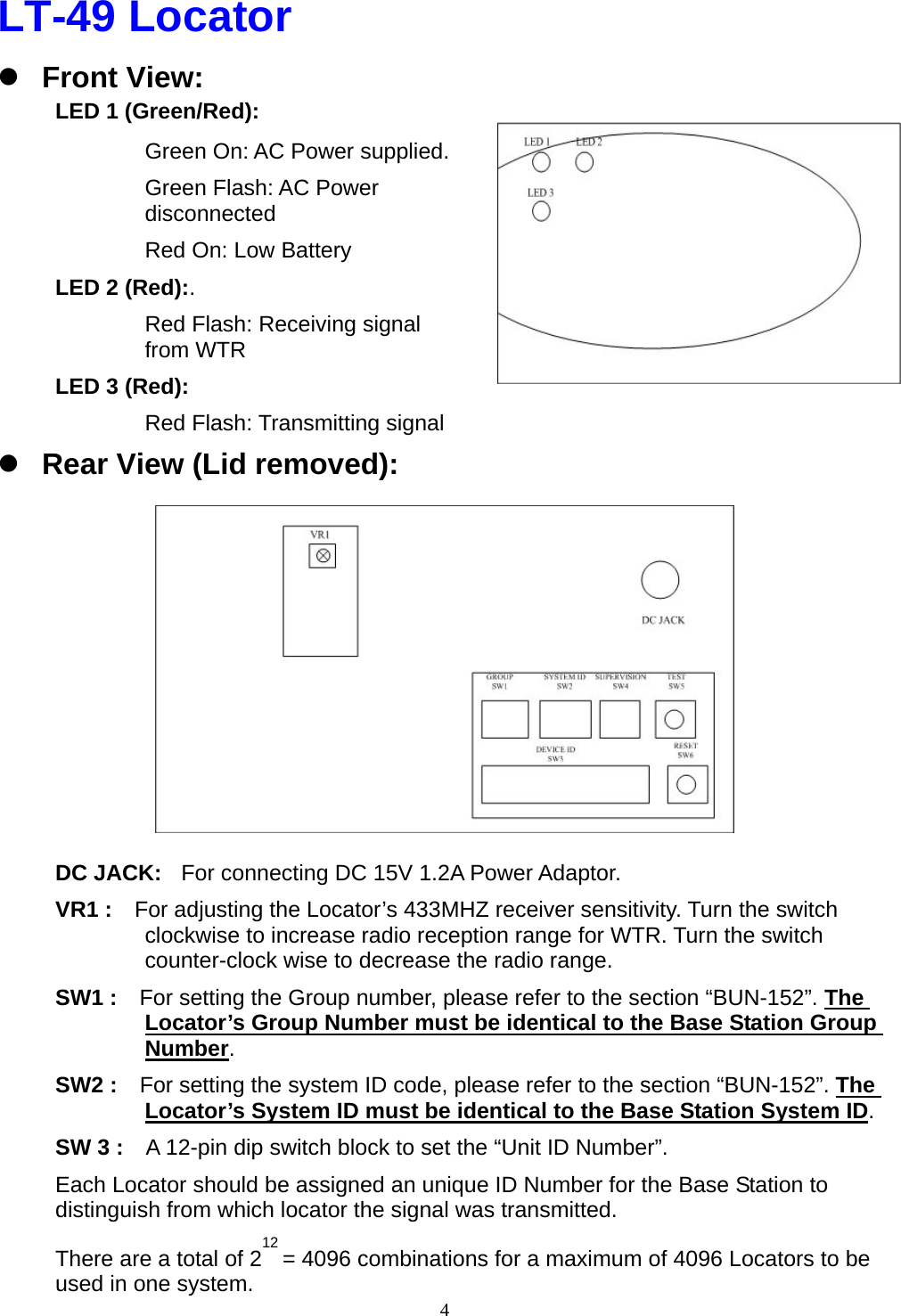  4LT-49 Locator z Front View: LED 1 (Green/Red):   Green On: AC Power supplied. Green Flash: AC Power disconnected Red On: Low Battery LED 2 (Red):. Red Flash: Receiving signal from WTR LED 3 (Red): Red Flash: Transmitting signal   z Rear View (Lid removed):           DC JACK:  For connecting DC 15V 1.2A Power Adaptor.   VR1 :    For adjusting the Locator’s 433MHZ receiver sensitivity. Turn the switch clockwise to increase radio reception range for WTR. Turn the switch counter-clock wise to decrease the radio range. SW1 :    For setting the Group number, please refer to the section “BUN-152”. The Locator’s Group Number must be identical to the Base Station Group Number. SW2 :    For setting the system ID code, please refer to the section “BUN-152”. The Locator’s System ID must be identical to the Base Station System ID. SW 3 :    A 12-pin dip switch block to set the “Unit ID Number”.     Each Locator should be assigned an unique ID Number for the Base Station to distinguish from which locator the signal was transmitted. There are a total of 212 = 4096 combinations for a maximum of 4096 Locators to be used in one system. 