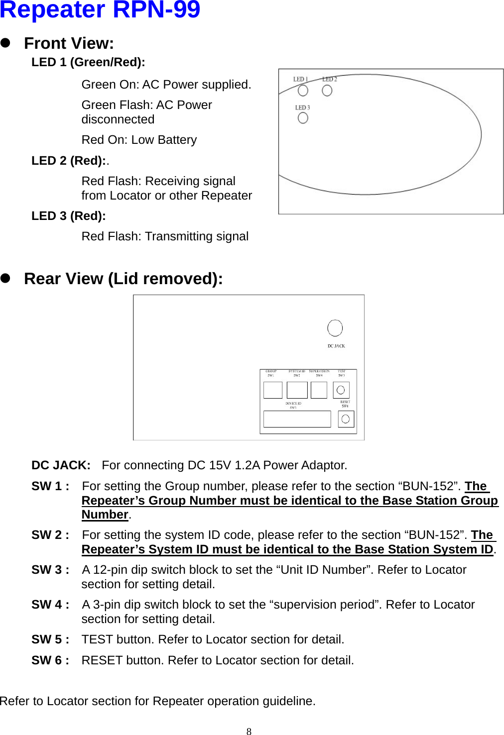  8Repeater RPN-99 z Front View: LED 1 (Green/Red):   Green On: AC Power supplied. Green Flash: AC Power disconnected Red On: Low Battery LED 2 (Red):. Red Flash: Receiving signal from Locator or other Repeater LED 3 (Red):  Red Flash: Transmitting signal    z Rear View (Lid removed):         DC JACK:  For connecting DC 15V 1.2A Power Adaptor.   SW 1 :    For setting the Group number, please refer to the section “BUN-152”. The Repeater’s Group Number must be identical to the Base Station Group Number. SW 2 :    For setting the system ID code, please refer to the section “BUN-152”. The Repeater’s System ID must be identical to the Base Station System ID. SW 3 :    A 12-pin dip switch block to set the “Unit ID Number”. Refer to Locator section for setting detail. SW 4 :    A 3-pin dip switch block to set the “supervision period”. Refer to Locator section for setting detail. SW 5 :  TEST button. Refer to Locator section for detail. SW 6 :  RESET button. Refer to Locator section for detail.  Refer to Locator section for Repeater operation guideline. 