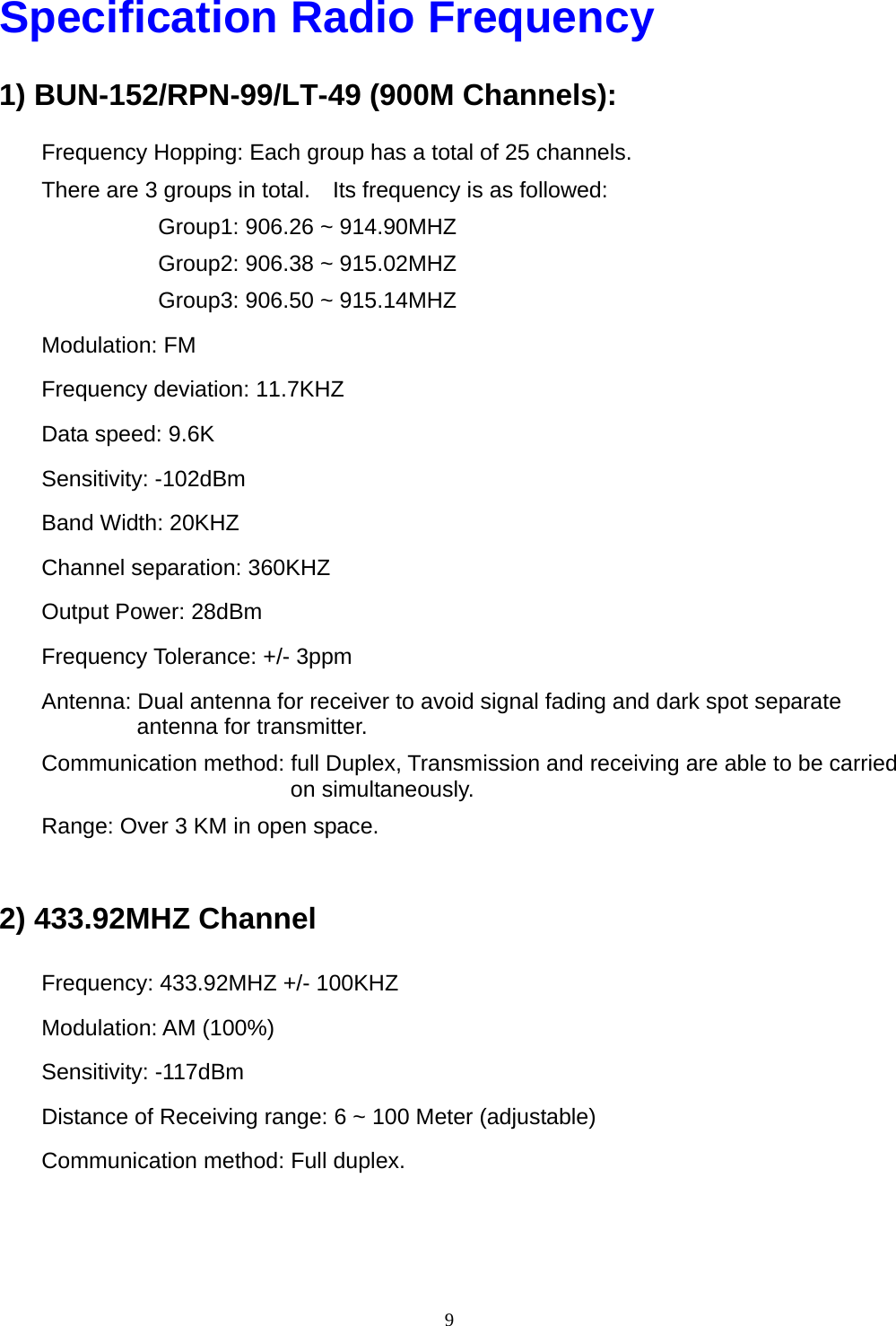  9Specification Radio Frequency 1) BUN-152/RPN-99/LT-49 (900M Channels): Frequency Hopping: Each group has a total of 25 channels. There are 3 groups in total.    Its frequency is as followed: Group1: 906.26 ~ 914.90MHZ Group2: 906.38 ~ 915.02MHZ   Group3: 906.50 ~ 915.14MHZ Modulation: FM Frequency deviation: 11.7KHZ Data speed: 9.6K Sensitivity: -102dBm Band Width: 20KHZ Channel separation: 360KHZ Output Power: 28dBm Frequency Tolerance: +/- 3ppm Antenna: Dual antenna for receiver to avoid signal fading and dark spot separate antenna for transmitter. Communication method: full Duplex, Transmission and receiving are able to be carried on simultaneously. Range: Over 3 KM in open space.    2) 433.92MHZ Channel Frequency: 433.92MHZ +/- 100KHZ Modulation: AM (100%) Sensitivity: -117dBm Distance of Receiving range: 6 ~ 100 Meter (adjustable) Communication method: Full duplex.   