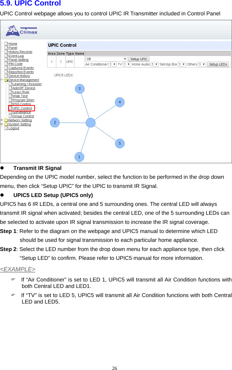  265.9. UPIC Control UPIC Control webpage allows you to control UPIC IR Transmitter included in Control Panel   Transmit IR Signal Depending on the UPIC model number, select the function to be performed in the drop down menu, then click “Setup UPIC” for the UPIC to transmit IR Signal.  UPIC5 LED Setup (UPIC5 only) UPIC5 has 6 IR LEDs, a central one and 5 surrounding ones. The central LED will always transmit IR signal when activated; besides the central LED, one of the 5 surrounding LEDs can be selected to activate upon IR signal transmission to increase the IR signal coverage. Step 1: Refer to the diagram on the webpage and UPIC5 manual to determine which LED should be used for signal transmission to each particular home appliance. Step 2: Select the LED number from the drop down menu for each appliance type, then click “Setup LED” to confirm. Please refer to UPIC5 manual for more information. &lt;&lt;EEXXAAMMPPLLEE&gt;&gt;    If “Air Conditioner” is set to LED 1, UPIC5 will transmit all Air Condition functions with both Central LED and LED1.   If “TV” is set to LED 5, UPIC5 will transmit all Air Condition functions with both Central LED and LED5.       