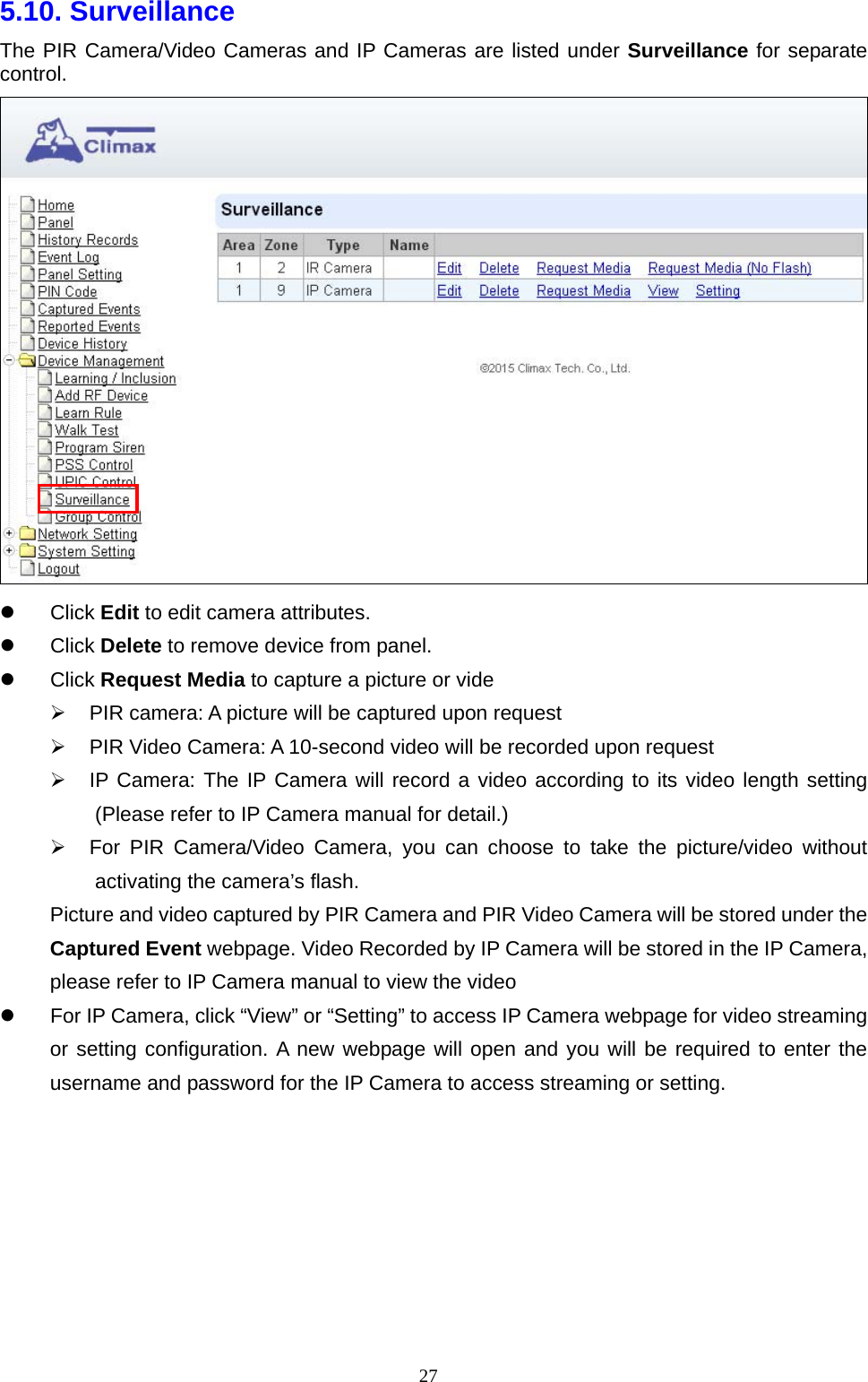  275.10. Surveillance The PIR Camera/Video Cameras and IP Cameras are listed under Surveillance for separate control.   Click Edit to edit camera attributes.    Click Delete to remove device from panel.  Click Request Media to capture a picture or vide   PIR camera: A picture will be captured upon request   PIR Video Camera: A 10-second video will be recorded upon request   IP Camera: The IP Camera will record a video according to its video length setting (Please refer to IP Camera manual for detail.)   For PIR Camera/Video Camera, you can choose to take the picture/video without activating the camera’s flash. Picture and video captured by PIR Camera and PIR Video Camera will be stored under the Captured Event webpage. Video Recorded by IP Camera will be stored in the IP Camera, please refer to IP Camera manual to view the video   For IP Camera, click “View” or “Setting” to access IP Camera webpage for video streaming or setting configuration. A new webpage will open and you will be required to enter the username and password for the IP Camera to access streaming or setting.       