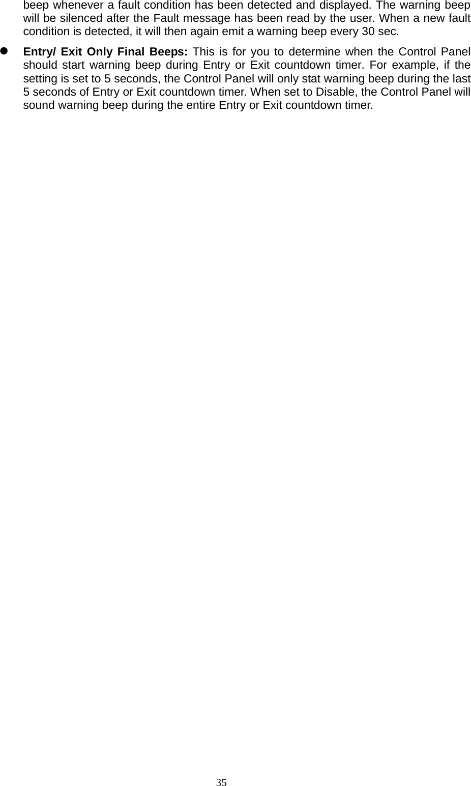  35beep whenever a fault condition has been detected and displayed. The warning beep will be silenced after the Fault message has been read by the user. When a new fault condition is detected, it will then again emit a warning beep every 30 sec.  Entry/ Exit Only Final Beeps: This is for you to determine when the Control Panel should start warning beep during Entry or Exit countdown timer. For example, if the setting is set to 5 seconds, the Control Panel will only stat warning beep during the last 5 seconds of Entry or Exit countdown timer. When set to Disable, the Control Panel will sound warning beep during the entire Entry or Exit countdown timer.                                   