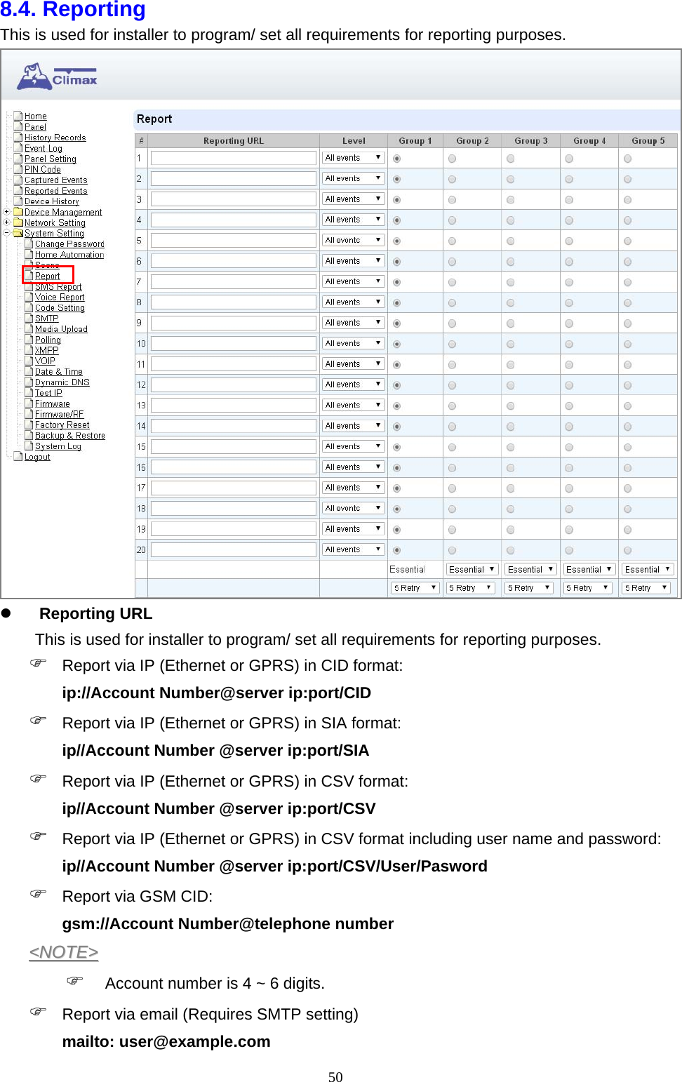  508.4. Reporting This is used for installer to program/ set all requirements for reporting purposes.       Reporting URL       This is used for installer to program/ set all requirements for reporting purposes.    Report via IP (Ethernet or GPRS) in CID format:   ip://Account Number@server ip:port/CID  Report via IP (Ethernet or GPRS) in SIA format:   ip//Account Number @server ip:port/SIA  Report via IP (Ethernet or GPRS) in CSV format:   ip//Account Number @server ip:port/CSV  Report via IP (Ethernet or GPRS) in CSV format including user name and password:   ip//Account Number @server ip:port/CSV/User/Pasword  Report via GSM CID:   gsm://Account Number@telephone number &lt;&lt;NNOOTTEE&gt;&gt;   Account number is 4 ~ 6 digits.    Report via email (Requires SMTP setting)   mailto: user@example.com   