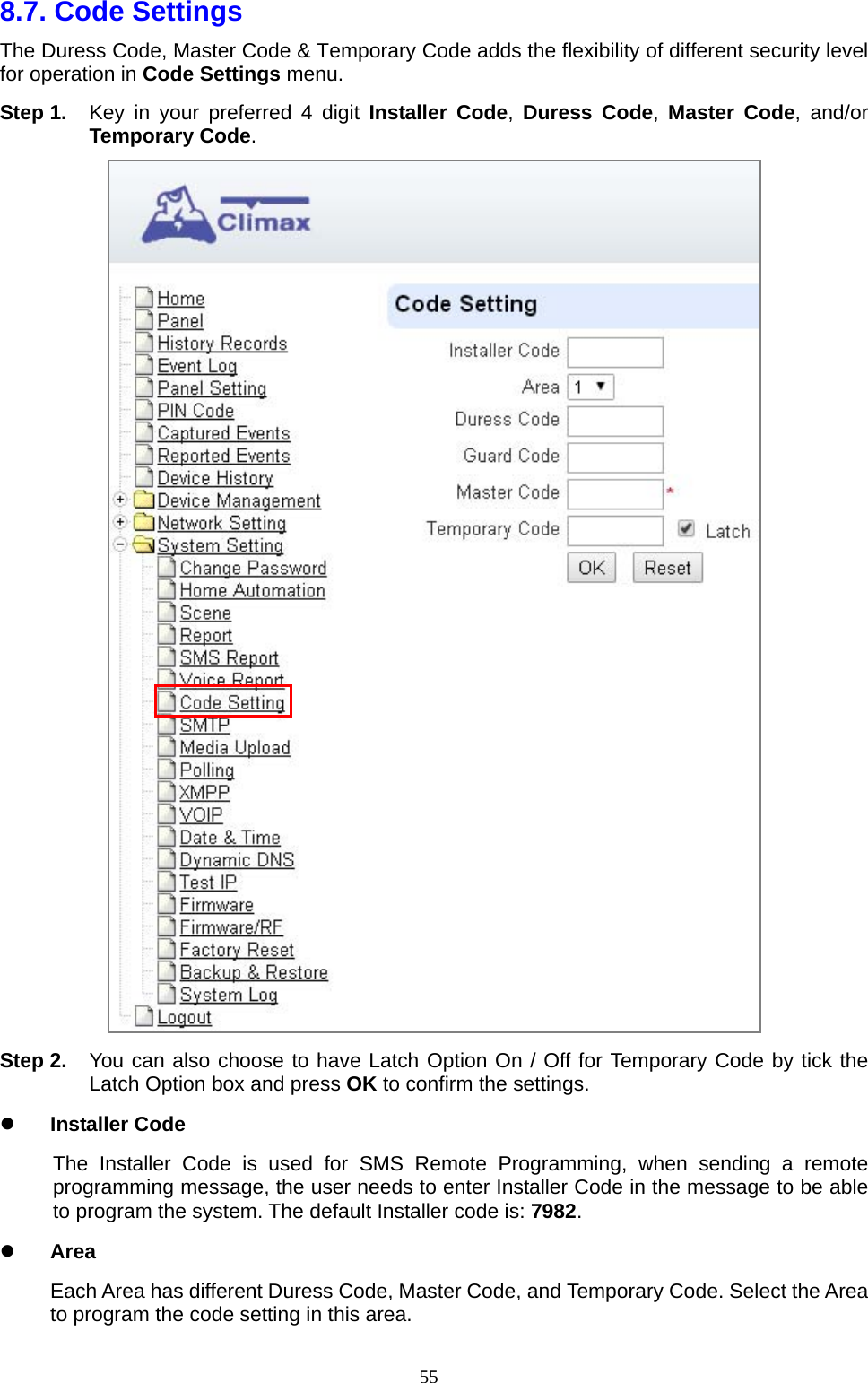  558.7. Code Settings   The Duress Code, Master Code &amp; Temporary Code adds the flexibility of different security level for operation in Code Settings menu. Step 1.  Key in your preferred 4 digit Installer Code,  Duress Code,  Master Code, and/or Temporary Code.  Step 2.  You can also choose to have Latch Option On / Off for Temporary Code by tick the Latch Option box and press OK to confirm the settings.    Installer Code The Installer Code is used for SMS Remote Programming, when sending a remote programming message, the user needs to enter Installer Code in the message to be able to program the system. The default Installer code is: 7982.  Area Each Area has different Duress Code, Master Code, and Temporary Code. Select the Area to program the code setting in this area. 