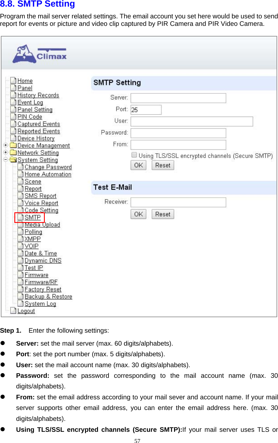  578.8. SMTP Setting   Program the mail server related settings. The email account you set here would be used to send report for events or picture and video clip captured by PIR Camera and PIR Video Camera.  Step 1.  Enter the following settings:  Server: set the mail server (max. 60 digits/alphabets).    Port: set the port number (max. 5 digits/alphabets).        User: set the mail account name (max. 30 digits/alphabets).      Password:  set the password corresponding to the mail account name (max. 30 digits/alphabets).    From: set the email address according to your mail sever and account name. If your mail server supports other email address, you can enter the email address here. (max. 30 digits/alphabets).    Using TLS/SSL encrypted channels (Secure SMTP):If your mail server uses TLS or 