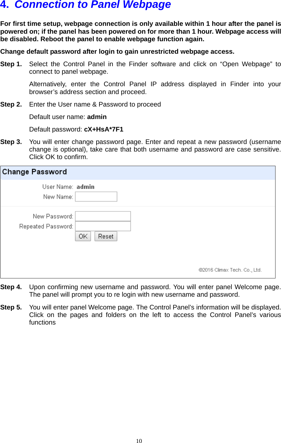  104.  Connection to Panel Webpage   For first time setup, webpage connection is only available within 1 hour after the panel is powered on; if the panel has been powered on for more than 1 hour. Webpage access will be disabled. Reboot the panel to enable webpage function again. Change default password after login to gain unrestricted webpage access. Step 1.  Select the Control Panel in the Finder software and click on “Open Webpage” to connect to panel webpage. Alternatively, enter the Control Panel IP address displayed in Finder into your browser’s address section and proceed. Step 2.  Enter the User name &amp; Password to proceed Default user name: admin Default password: cX+HsA*7F1 Step 3.  You will enter change password page. Enter and repeat a new password (username change is optional), take care that both username and password are case sensitive. Click OK to confirm.  Step 4.  Upon confirming new username and password. You will enter panel Welcome page. The panel will prompt you to re login with new username and password. Step 5.  You will enter panel Welcome page. The Control Panel’s information will be displayed. Click on the pages and folders on the left to access the Control Panel’s various functions  