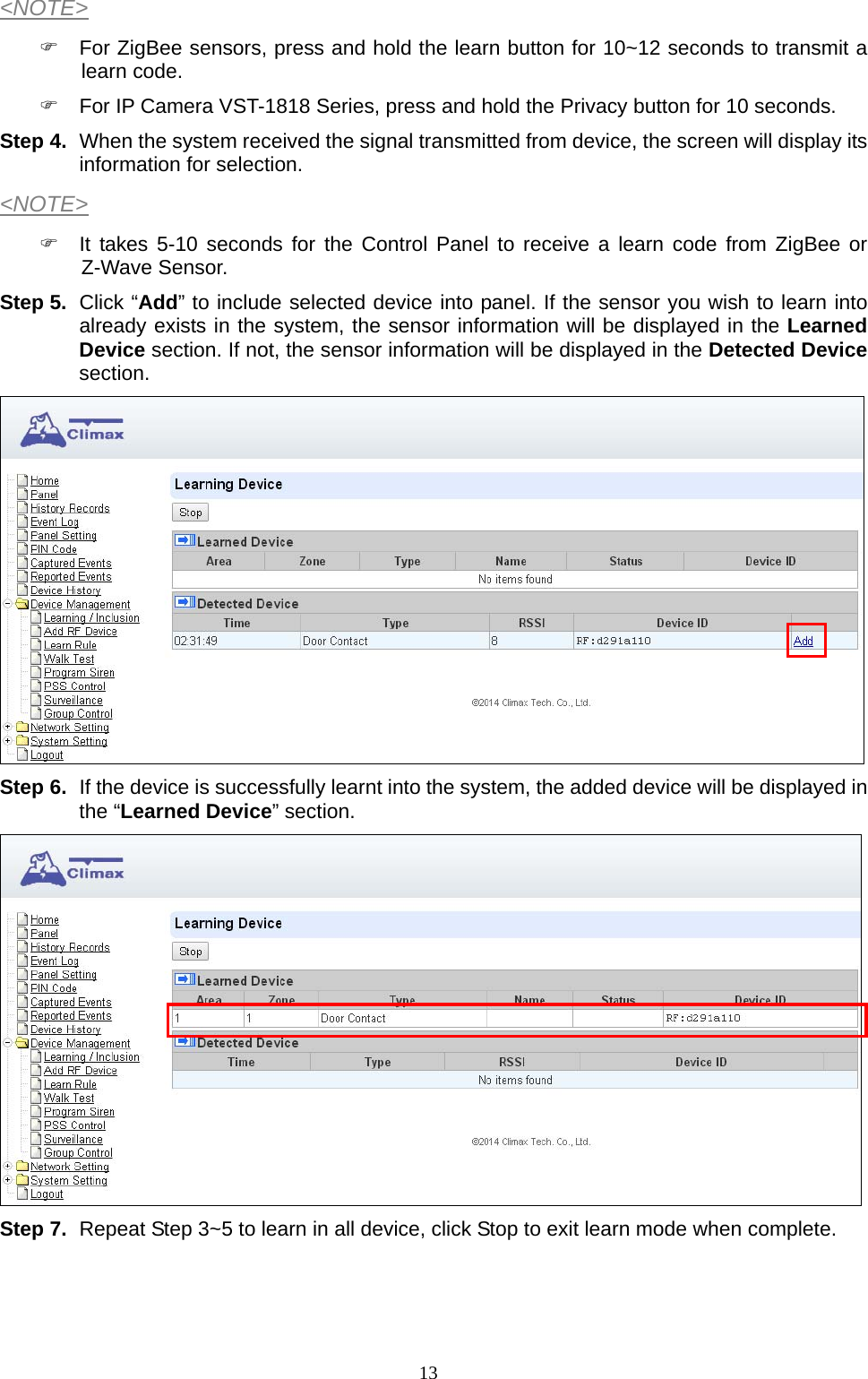  13&lt;NOTE&gt;   For ZigBee sensors, press and hold the learn button for 10~12 seconds to transmit a learn code.   For IP Camera VST-1818 Series, press and hold the Privacy button for 10 seconds. Step 4.  When the system received the signal transmitted from device, the screen will display its information for selection. &lt;NOTE&gt;   It takes 5-10 seconds for the Control Panel to receive a learn code from ZigBee or Z-Wave Sensor. Step 5.  Click “Add” to include selected device into panel. If the sensor you wish to learn into already exists in the system, the sensor information will be displayed in the Learned Device section. If not, the sensor information will be displayed in the Detected Device section.   Step 6.  If the device is successfully learnt into the system, the added device will be displayed in the “Learned Device” section.      Step 7.  Repeat Step 3~5 to learn in all device, click Stop to exit learn mode when complete.   