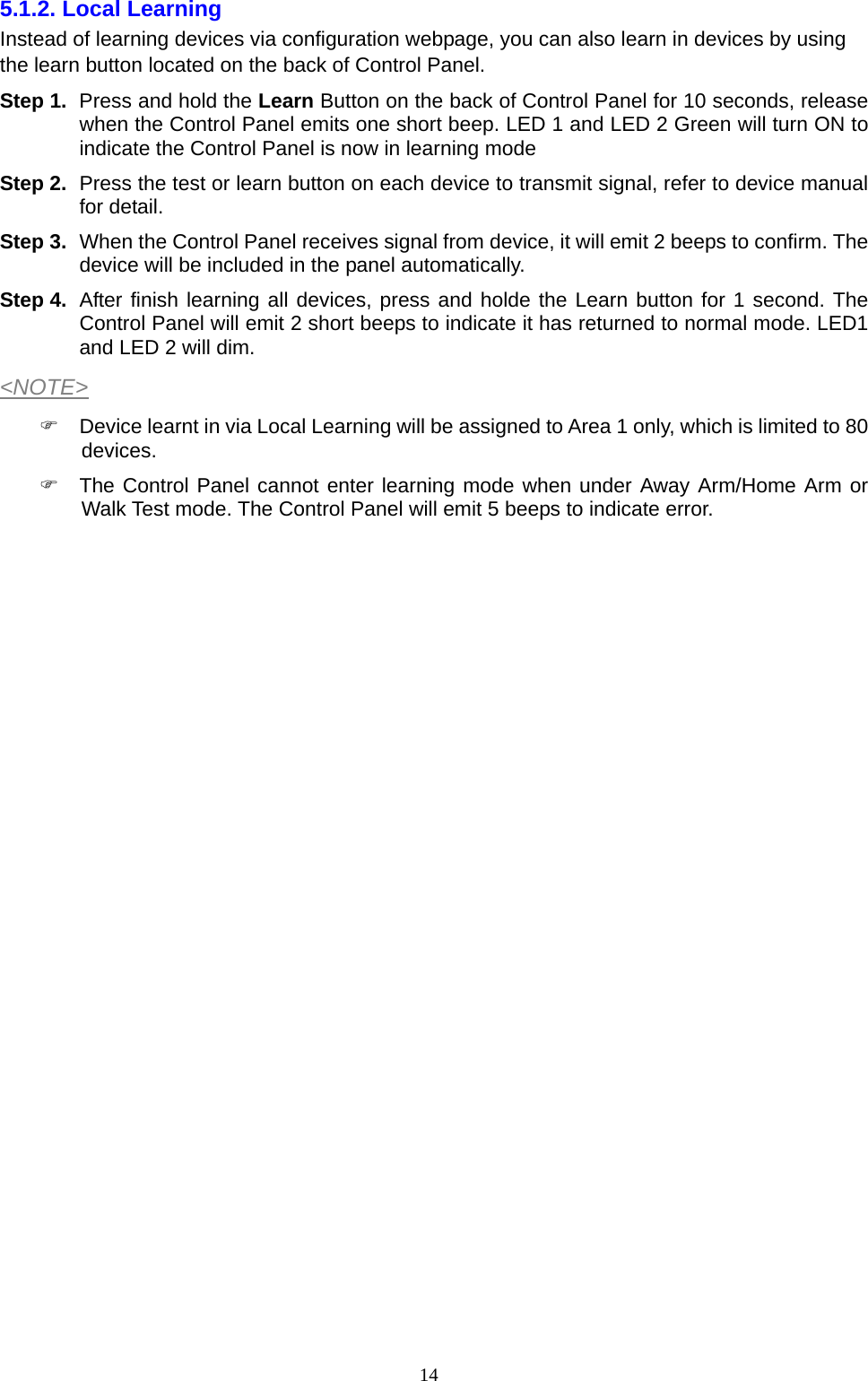  145.1.2. Local Learning   Instead of learning devices via configuration webpage, you can also learn in devices by using the learn button located on the back of Control Panel. Step 1.  Press and hold the Learn Button on the back of Control Panel for 10 seconds, release when the Control Panel emits one short beep. LED 1 and LED 2 Green will turn ON to indicate the Control Panel is now in learning mode Step 2.  Press the test or learn button on each device to transmit signal, refer to device manual for detail. Step 3.  When the Control Panel receives signal from device, it will emit 2 beeps to confirm. The device will be included in the panel automatically. Step 4.  After finish learning all devices, press and holde the Learn button for 1 second. The Control Panel will emit 2 short beeps to indicate it has returned to normal mode. LED1 and LED 2 will dim. &lt;NOTE&gt;   Device learnt in via Local Learning will be assigned to Area 1 only, which is limited to 80 devices.   The Control Panel cannot enter learning mode when under Away Arm/Home Arm or Walk Test mode. The Control Panel will emit 5 beeps to indicate error.                          