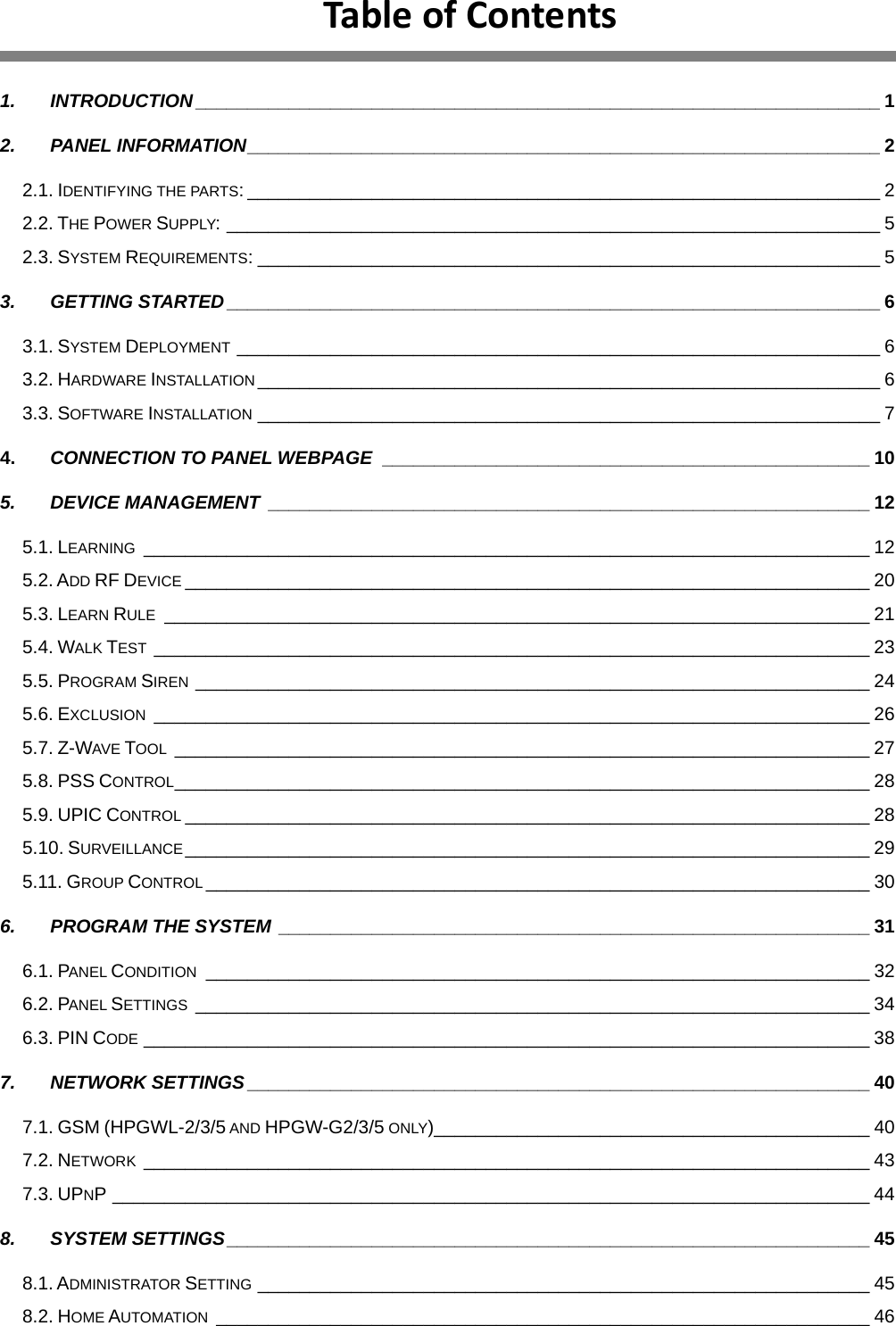 TableofContents 1. INTRODUCTION__________________________________________________________________ 1 2. PANEL INFORMATION_____________________________________________________________ 2 2.1. IDENTIFYING THE PARTS: _____________________________________________________________ 2 2.2. THE POWER SUPPLY: _______________________________________________________________ 5 2.3. SYSTEM REQUIREMENTS: ____________________________________________________________ 5 3. GETTING STARTED_______________________________________________________________ 6 3.1. SYSTEM DEPLOYMENT ______________________________________________________________ 6 3.2. HARDWARE INSTALLATION ____________________________________________________________ 6 3.3. SOFTWARE INSTALLATION ____________________________________________________________ 7 4. CONNECTION TO PANEL WEBPAGE _______________________________________________ 10 5. DEVICE MANAGEMENT __________________________________________________________ 12 5.1. LEARNING ______________________________________________________________________ 12 5.2. ADD RF DEVICE __________________________________________________________________ 20 5.3. LEARN RULE ____________________________________________________________________ 21 5.4. WALK TEST _____________________________________________________________________ 23 5.5. PROGRAM SIREN _________________________________________________________________ 24 5.6. EXCLUSION _____________________________________________________________________ 26 5.7. Z-WAVE TOOL ___________________________________________________________________ 27 5.8. PSS CONTROL___________________________________________________________________ 28 5.9. UPIC CONTROL __________________________________________________________________ 28 5.10. SURVEILLANCE__________________________________________________________________ 29 5.11. GROUP CONTROL ________________________________________________________________ 30 6. PROGRAM THE SYSTEM _________________________________________________________ 31 6.1. PANEL CONDITION ________________________________________________________________ 32 6.2. PANEL SETTINGS _________________________________________________________________ 34 6.3. PIN CODE ______________________________________________________________________ 38 7. NETWORK SETTINGS____________________________________________________________ 40 7.1. GSM (HPGWL-2/3/5 AND HPGW-G2/3/5 ONLY)__________________________________________ 40 7.2. NETWORK ______________________________________________________________________ 43 7.3. UPNP _________________________________________________________________________ 44 8. SYSTEM SETTINGS______________________________________________________________ 45 8.1. ADMINISTRATOR SETTING ___________________________________________________________ 45 8.2. HOME AUTOMATION _______________________________________________________________ 46 