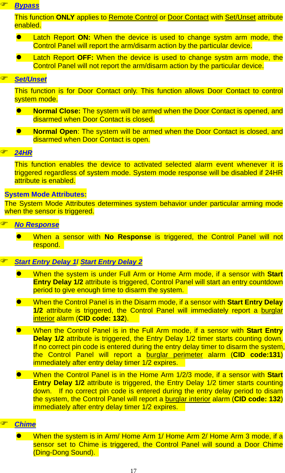  17 Bypass This function ONLY applies to Remote Control or Door Contact with Set/Unset attribute enabled.  Latch Report ON: When the device is used to change systm arm mode, the Control Panel will report the arm/disarm action by the particular device.  Latch Report OFF: When the device is used to change systm arm mode, the Control Panel will not report the arm/disarm action by the particular device.  Set/Unset This function is for Door Contact only. This function allows Door Contact to control system mode.  Normal Close: The system will be armed when the Door Contact is opened, and disarmed when Door Contact is closed.  Normal Open: The system will be armed when the Door Contact is closed, and disarmed when Door Contact is open.  24HR This function enables the device to activated selected alarm event whenever it is triggered regardless of system mode. System mode response will be disabled if 24HR attribute is enabled. System Mode Attributes: The System Mode Attributes determines system behavior under particular arming mode when the sensor is triggered.  No Response  When a sensor with No Response is triggered, the Control Panel will not respond.   Start Entry Delay 1/ Start Entry Delay 2  When the system is under Full Arm or Home Arm mode, if a sensor with Start Entry Delay 1/2 attribute is triggered, Control Panel will start an entry countdown period to give enough time to disarm the system.    When the Control Panel is in the Disarm mode, if a sensor with Start Entry Delay 1/2 attribute is triggered, the Control Panel will immediately report a burglar interior alarm (CID code: 132).     When the Control Panel is in the Full Arm mode, if a sensor with Start Entry Delay 1/2 attribute is triggered, the Entry Delay 1/2 timer starts counting down.  If no correct pin code is entered during the entry delay timer to disarm the system, the Control Panel will report a burglar perimeter alarm (CID code:131) immediately after entry delay timer 1/2 expires.      When the Control Panel is in the Home Arm 1/2/3 mode, if a sensor with Start Entry Delay 1/2 attribute is triggered, the Entry Delay 1/2 timer starts counting down.   If no correct pin code is entered during the entry delay period to disam the system, the Control Panel will report a burglar interior alarm (CID code: 132) immediately after entry delay timer 1/2 expires.      Chime  When the system is in Arm/ Home Arm 1/ Home Arm 2/ Home Arm 3 mode, if a sensor set to Chime is triggered, the Control Panel will sound a Door Chime (Ding-Dong Sound).   