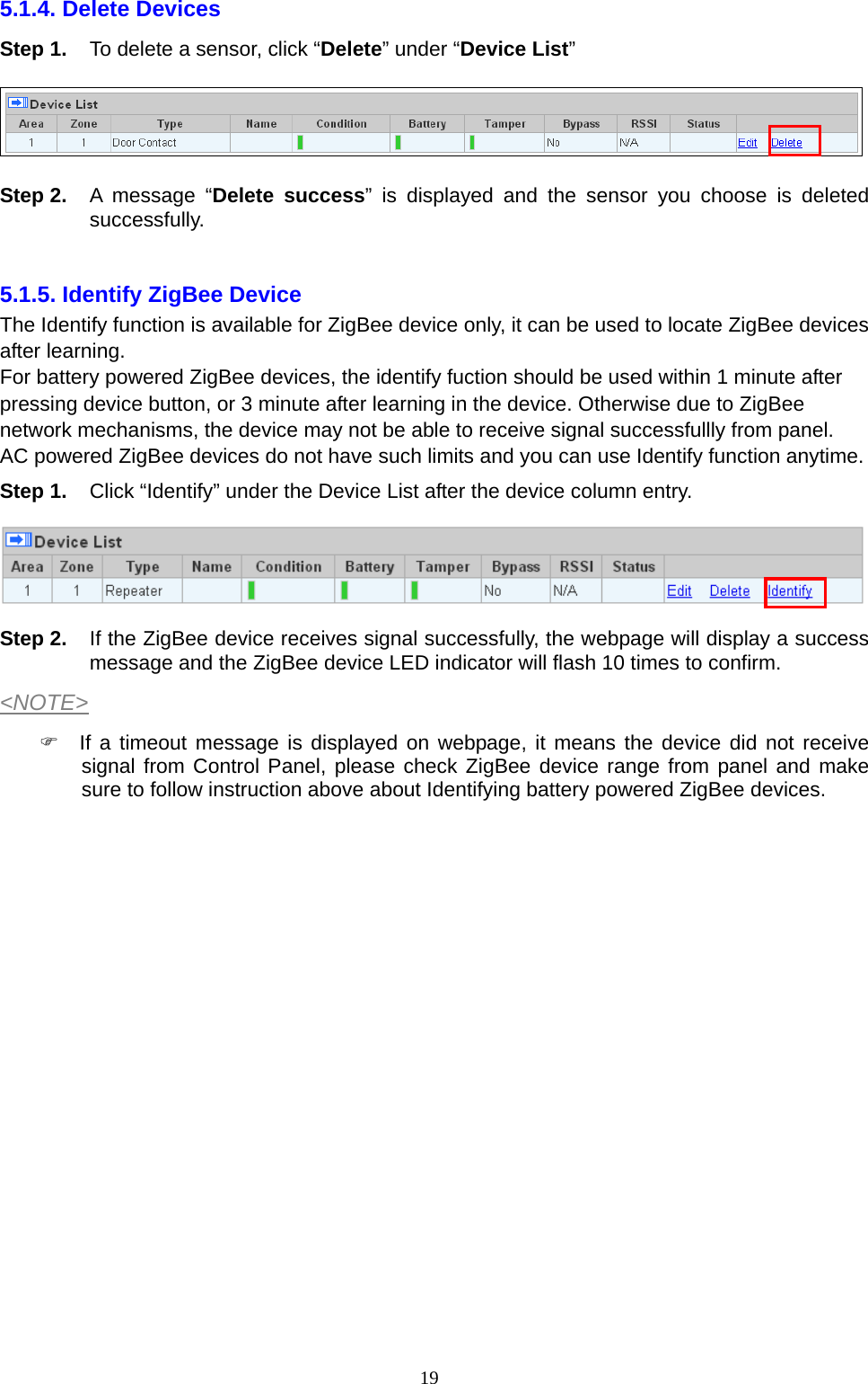  195.1.4. Delete Devices   Step 1.  To delete a sensor, click “Delete” under “Device List”   Step 2.  A message “Delete success” is displayed and the sensor you choose is deleted successfully.     5.1.5. Identify ZigBee Device   The Identify function is available for ZigBee device only, it can be used to locate ZigBee devices after learning. For battery powered ZigBee devices, the identify fuction should be used within 1 minute after pressing device button, or 3 minute after learning in the device. Otherwise due to ZigBee network mechanisms, the device may not be able to receive signal successfullly from panel. AC powered ZigBee devices do not have such limits and you can use Identify function anytime. Step 1.  Click “Identify” under the Device List after the device column entry.  Step 2.  If the ZigBee device receives signal successfully, the webpage will display a success message and the ZigBee device LED indicator will flash 10 times to confirm. &lt;NOTE&gt;   If a timeout message is displayed on webpage, it means the device did not receive signal from Control Panel, please check ZigBee device range from panel and make sure to follow instruction above about Identifying battery powered ZigBee devices.                 