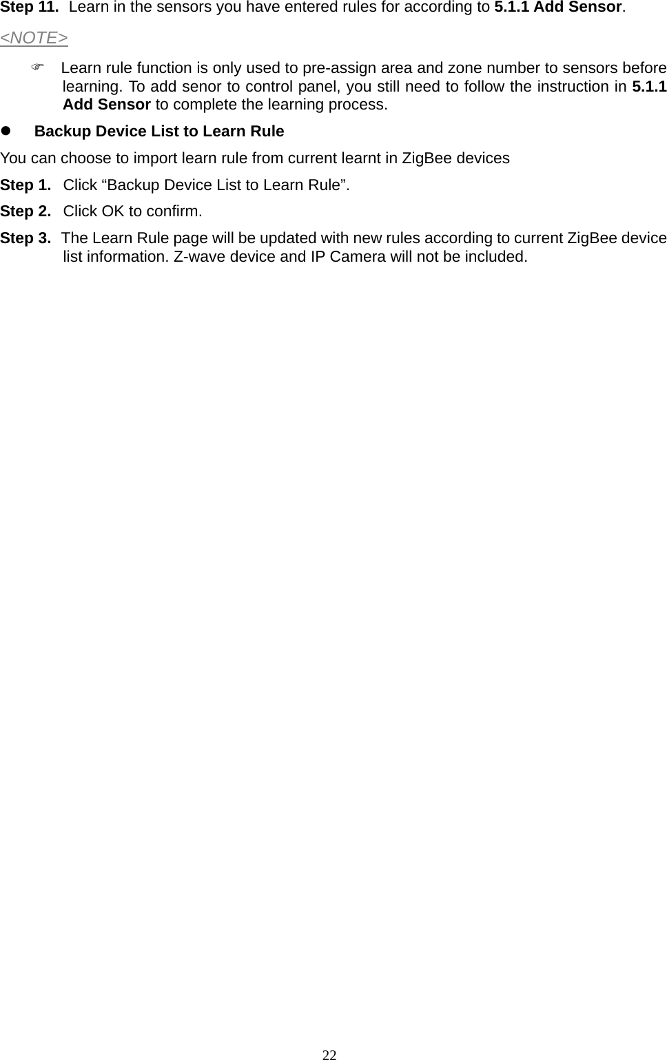  22Step 11.  Learn in the sensors you have entered rules for according to 5.1.1 Add Sensor. &lt;NOTE&gt;   Learn rule function is only used to pre-assign area and zone number to sensors before learning. To add senor to control panel, you still need to follow the instruction in 5.1.1 Add Sensor to complete the learning process.  Backup Device List to Learn Rule You can choose to import learn rule from current learnt in ZigBee devices Step 1.  Click “Backup Device List to Learn Rule”. Step 2.  Click OK to confirm. Step 3.  The Learn Rule page will be updated with new rules according to current ZigBee device list information. Z-wave device and IP Camera will not be included.                              