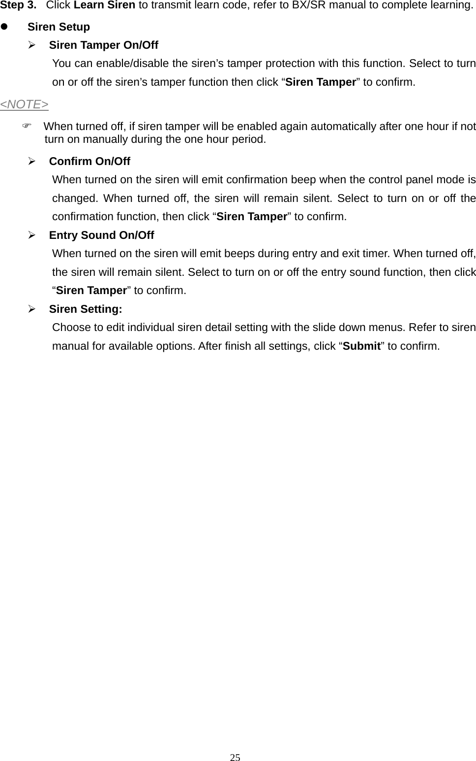  25Step 3. Click Learn Siren to transmit learn code, refer to BX/SR manual to complete learning.  Siren Setup  Siren Tamper On/Off You can enable/disable the siren’s tamper protection with this function. Select to turn on or off the siren’s tamper function then click “Siren Tamper” to confirm. &lt;NOTE&gt;   When turned off, if siren tamper will be enabled again automatically after one hour if not turn on manually during the one hour period.  Confirm On/Off When turned on the siren will emit confirmation beep when the control panel mode is changed. When turned off, the siren will remain silent. Select to turn on or off the confirmation function, then click “Siren Tamper” to confirm.  Entry Sound On/Off When turned on the siren will emit beeps during entry and exit timer. When turned off, the siren will remain silent. Select to turn on or off the entry sound function, then click “Siren Tamper” to confirm.  Siren Setting: Choose to edit individual siren detail setting with the slide down menus. Refer to siren manual for available options. After finish all settings, click “Submit” to confirm.                     