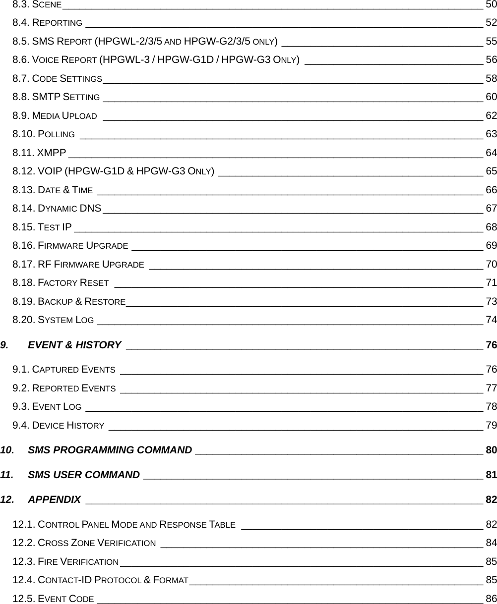  8.3. SCENE_________________________________________________________________________ 50 8.4. REPORTING _____________________________________________________________________ 52 8.5. SMS REPORT (HPGWL-2/3/5 AND HPGW-G2/3/5 ONLY) ___________________________________ 55 8.6. VOICE REPORT (HPGWL-3 / HPGW-G1D / HPGW-G3 ONLY) _______________________________ 56 8.7. CODE SETTINGS__________________________________________________________________ 58 8.8. SMTP SETTING __________________________________________________________________ 60 8.9. MEDIA UPLOAD __________________________________________________________________ 62 8.10. POLLING ______________________________________________________________________ 63 8.11. XMPP ________________________________________________________________________ 64 8.12. VOIP (HPGW-G1D &amp; HPGW-G3 ONLY) ______________________________________________ 65 8.13. DATE &amp; TIME ___________________________________________________________________ 66 8.14. DYNAMIC DNS__________________________________________________________________ 67 8.15. TEST IP _______________________________________________________________________ 68 8.16. FIRMWARE UPGRADE _____________________________________________________________ 69 8.17. RF FIRMWARE UPGRADE __________________________________________________________ 70 8.18. FACTORY RESET ________________________________________________________________ 71 8.19. BACKUP &amp; RESTORE______________________________________________________________ 73 8.20. SYSTEM LOG ___________________________________________________________________ 74 9. EVENT &amp; HISTORY ______________________________________________________________ 76 9.1. CAPTURED EVENTS _______________________________________________________________ 76 9.2. REPORTED EVENTS _______________________________________________________________ 77 9.3. EVENT LOG _____________________________________________________________________ 78 9.4. DEVICE HISTORY _________________________________________________________________ 79 10. SMS PROGRAMMING COMMAND __________________________________________________ 80 11. SMS USER COMMAND ___________________________________________________________ 81 12. APPENDIX _____________________________________________________________________ 82 12.1. CONTROL PANEL MODE AND RESPONSE TABLE __________________________________________ 82 12.2. CROSS ZONE VERIFICATION ________________________________________________________ 84 12.3. FIRE VERIFICATION _______________________________________________________________ 85 12.4. CONTACT-ID PROTOCOL &amp; FORMAT___________________________________________________ 85 12.5. EVENT CODE ___________________________________________________________________ 86 
