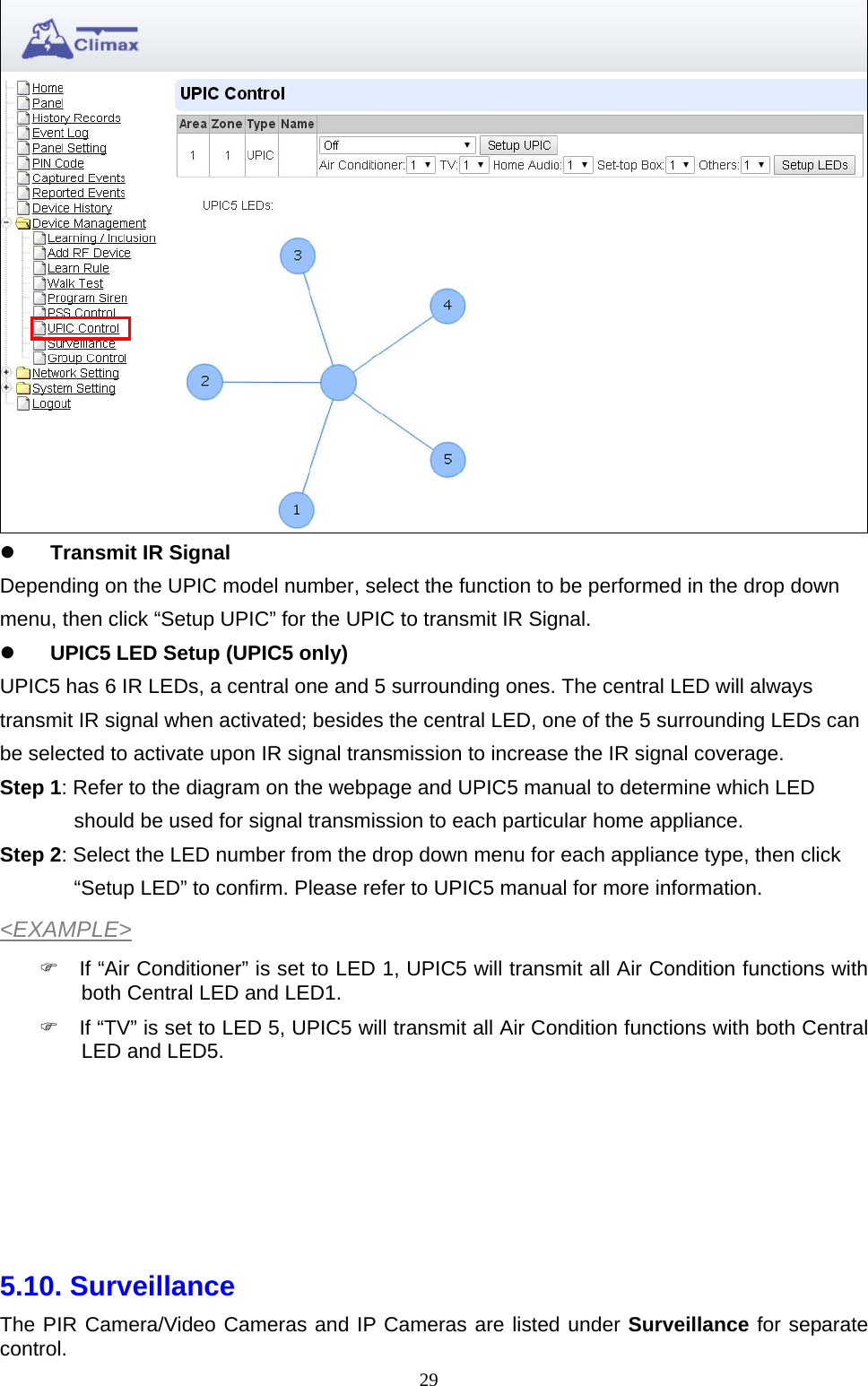  29  Transmit IR Signal Depending on the UPIC model number, select the function to be performed in the drop down menu, then click “Setup UPIC” for the UPIC to transmit IR Signal.  UPIC5 LED Setup (UPIC5 only) UPIC5 has 6 IR LEDs, a central one and 5 surrounding ones. The central LED will always transmit IR signal when activated; besides the central LED, one of the 5 surrounding LEDs can be selected to activate upon IR signal transmission to increase the IR signal coverage. Step 1: Refer to the diagram on the webpage and UPIC5 manual to determine which LED should be used for signal transmission to each particular home appliance. Step 2: Select the LED number from the drop down menu for each appliance type, then click “Setup LED” to confirm. Please refer to UPIC5 manual for more information. &lt;EXAMPLE&gt;   If “Air Conditioner” is set to LED 1, UPIC5 will transmit all Air Condition functions with both Central LED and LED1.   If “TV” is set to LED 5, UPIC5 will transmit all Air Condition functions with both Central LED and LED5.       5.10. Surveillance The PIR Camera/Video Cameras and IP Cameras are listed under Surveillance for separate control. 