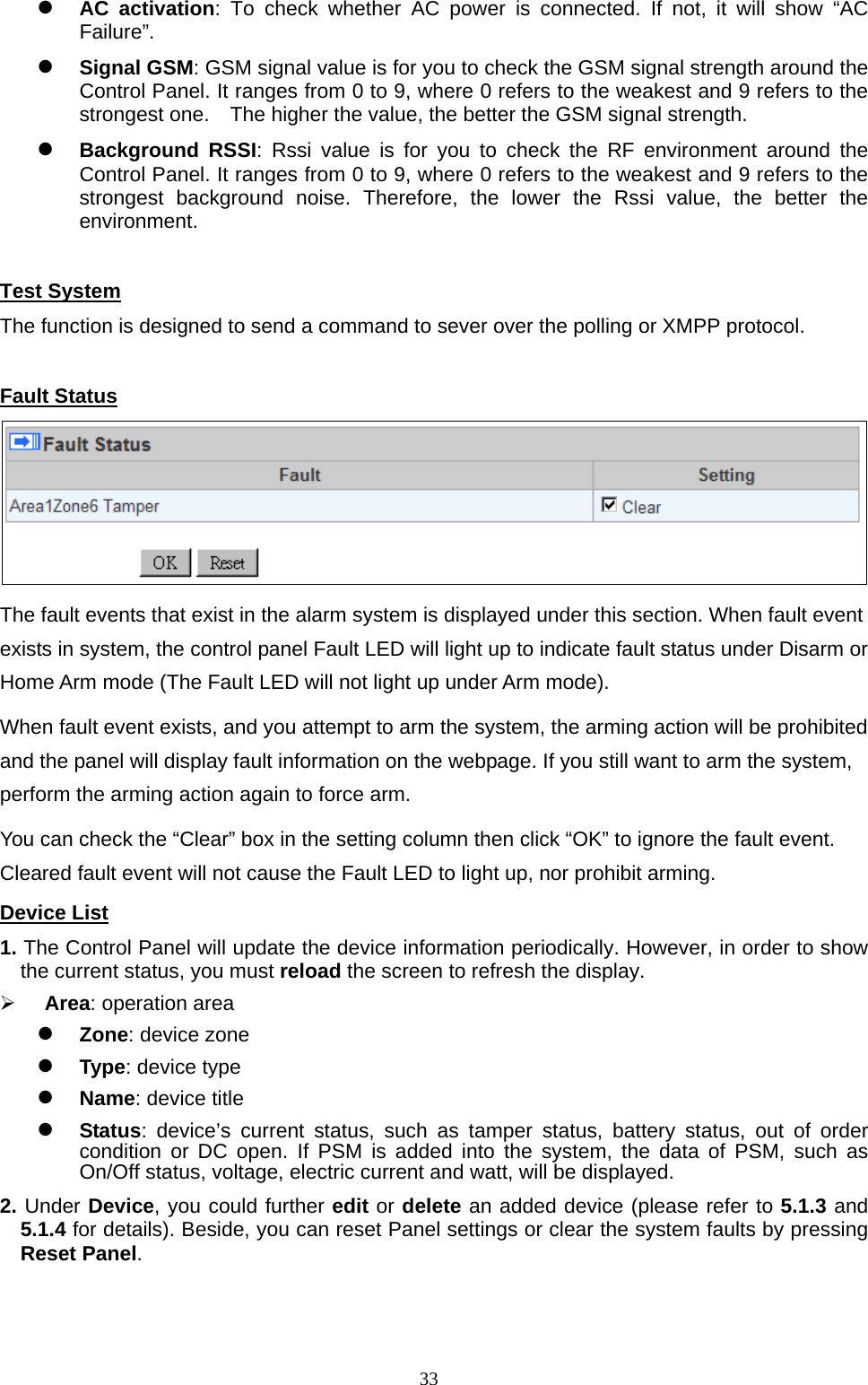  33 AC activation: To check whether AC power is connected. If not, it will show “AC Failure”.   Signal GSM: GSM signal value is for you to check the GSM signal strength around the Control Panel. It ranges from 0 to 9, where 0 refers to the weakest and 9 refers to the strongest one.    The higher the value, the better the GSM signal strength.    Background RSSI: Rssi value is for you to check the RF environment around the Control Panel. It ranges from 0 to 9, where 0 refers to the weakest and 9 refers to the strongest background noise. Therefore, the lower the Rssi value, the better the environment.   Test System The function is designed to send a command to sever over the polling or XMPP protocol.    Fault Status  The fault events that exist in the alarm system is displayed under this section. When fault event exists in system, the control panel Fault LED will light up to indicate fault status under Disarm or Home Arm mode (The Fault LED will not light up under Arm mode).   When fault event exists, and you attempt to arm the system, the arming action will be prohibited and the panel will display fault information on the webpage. If you still want to arm the system, perform the arming action again to force arm. You can check the “Clear” box in the setting column then click “OK” to ignore the fault event. Cleared fault event will not cause the Fault LED to light up, nor prohibit arming. Device List 1. The Control Panel will update the device information periodically. However, in order to show the current status, you must reload the screen to refresh the display.    Area: operation area    Zone: device zone      Type: device type    Name: device title      Status: device’s current status, such as tamper status, battery status, out of order condition or DC open. If PSM is added into the system, the data of PSM, such as On/Off status, voltage, electric current and watt, will be displayed.   2. Under Device, you could further edit or delete an added device (please refer to 5.1.3 and 5.1.4 for details). Beside, you can reset Panel settings or clear the system faults by pressing Reset Panel.   