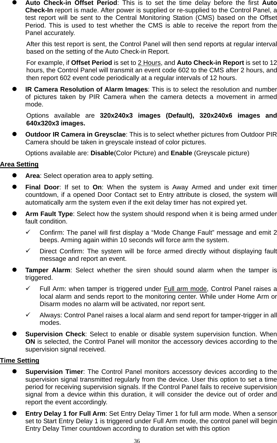  36 Auto Check-in Offset Period: This is to set the time delay before the first Auto Check-In report is made. After power is supplied or re-supplied to the Control Panel, a test report will be sent to the Central Monitoring Station (CMS) based on the Offset Period. This is used to test whether the CMS is able to receive the report from the Panel accurately.   After this test report is sent, the Control Panel will then send reports at regular interval based on the setting of the Auto Check-in Report.         For example, if Offset Period is set to 2 Hours, and Auto Check-in Report is set to 12 hours, the Control Panel will transmit an event code 602 to the CMS after 2 hours, and then report 602 event code periodically at a regular intervals of 12 hours.    IR Camera Resolution of Alarm Images: This is to select the resolution and number of pictures taken by PIR Camera when the camera detects a movement in armed mode. Options available are 320x240x3 images (Default), 320x240x6 images and 640x320x3 images.    Outdoor IR Camera in Greysclae: This is to select whether pictures from Outdoor PIR Camera should be taken in greyscale instead of color pictures.   Options available are: Disable(Color Picture) and Enable (Greyscale picture) Area Setting  Area: Select operation area to apply setting.    Final Door: If set to On: When the system is Away Armed and under exit timer countdown, if a opened Door Contact set to Entry attribute is closed, the system will automatically arm the system even if the exit delay timer has not expired yet.  Arm Fault Type: Select how the system should respond when it is being armed under fault condition.   Confirm: The panel will first display a “Mode Change Fault” message and emit 2 beeps. Arming again within 10 seconds will force arm the system.   Direct Confirm: The system will be force armed directly without displaying fault message and report an event.  Tamper Alarm: Select whether the siren should sound alarm when the tamper is triggered.   Full Arm: when tamper is triggered under Full arm mode, Control Panel raises a local alarm and sends report to the monitoring center. While under Home Arm or Disarm modes no alarm will be activated, nor report sent.   Always: Control Panel raises a local alarm and send report for tamper-trigger in all modes.   Supervision Check: Select to enable or disable system supervision function. When ON is selected, the Control Panel will monitor the accessory devices according to the supervision signal received.   Time Setting  Supervision Timer: The Control Panel monitors accessory devices according to the supervision signal transmitted regularly from the device. User this option to set a time period for receiving supervision signals. If the Control Panel fails to receive supervision signal from a device within this duration, it will consider the device out of order and report the event accordingly.  Entry Delay 1 for Full Arm: Set Entry Delay Timer 1 for full arm mode. When a sensor set to Start Entry Delay 1 is triggered under Full Arm mode, the control panel will begin Entry Delay Timer countdown according to duration set with this option 