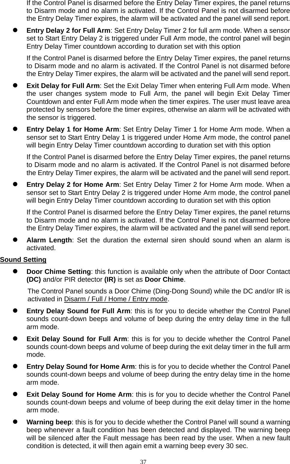  37If the Control Panel is disarmed before the Entry Delay Timer expires, the panel returns to Disarm mode and no alarm is activated. If the Control Panel is not disarmed before the Entry Delay Timer expires, the alarm will be activated and the panel will send report.  Entry Delay 2 for Full Arm: Set Entry Delay Timer 2 for full arm mode. When a sensor set to Start Entry Delay 2 is triggered under Full Arm mode, the control panel will begin Entry Delay Timer countdown according to duration set with this option If the Control Panel is disarmed before the Entry Delay Timer expires, the panel returns to Disarm mode and no alarm is activated. If the Control Panel is not disarmed before the Entry Delay Timer expires, the alarm will be activated and the panel will send report.  Exit Delay for Full Arm: Set the Exit Delay Timer when entering Full Arm mode. When the user changes system mode to Full Arm, the panel will begin Exit Delay Timer Countdown and enter Full Arm mode when the timer expires. The user must leave area protected by sensors before the timer expires, otherwise an alarm will be activated with the sensor is triggered.  Entry Delay 1 for Home Arm: Set Entry Delay Timer 1 for Home Arm mode. When a sensor set to Start Entry Delay 1 is triggered under Home Arm mode, the control panel will begin Entry Delay Timer countdown according to duration set with this option If the Control Panel is disarmed before the Entry Delay Timer expires, the panel returns to Disarm mode and no alarm is activated. If the Control Panel is not disarmed before the Entry Delay Timer expires, the alarm will be activated and the panel will send report.  Entry Delay 2 for Home Arm: Set Entry Delay Timer 2 for Home Arm mode. When a sensor set to Start Entry Delay 2 is triggered under Home Arm mode, the control panel will begin Entry Delay Timer countdown according to duration set with this option If the Control Panel is disarmed before the Entry Delay Timer expires, the panel returns to Disarm mode and no alarm is activated. If the Control Panel is not disarmed before the Entry Delay Timer expires, the alarm will be activated and the panel will send report.  Alarm Length: Set the duration the external siren should sound when an alarm is activated.  Sound Setting  Door Chime Setting: this function is available only when the attribute of Door Contact (DC) and/or PIR detector (IR) is set as Door Chime. The Control Panel sounds a Door Chime (Ding-Dong Sound) while the DC and/or IR is activated in Disarm / Full / Home / Entry mode.  Entry Delay Sound for Full Arm: this is for you to decide whether the Control Panel sounds count-down beeps and volume of beep during the entry delay time in the full arm mode.    Exit Delay Sound for Full Arm: this is for you to decide whether the Control Panel sounds count-down beeps and volume of beep during the exit delay timer in the full arm mode.   Entry Delay Sound for Home Arm: this is for you to decide whether the Control Panel sounds count-down beeps and volume of beep during the entry delay time in the home arm mode.    Exit Delay Sound for Home Arm: this is for you to decide whether the Control Panel sounds count-down beeps and volume of beep during the exit delay timer in the home arm mode.  Warning beep: this is for you to decide whether the Control Panel will sound a warning beep whenever a fault condition has been detected and displayed. The warning beep will be silenced after the Fault message has been read by the user. When a new fault condition is detected, it will then again emit a warning beep every 30 sec. 