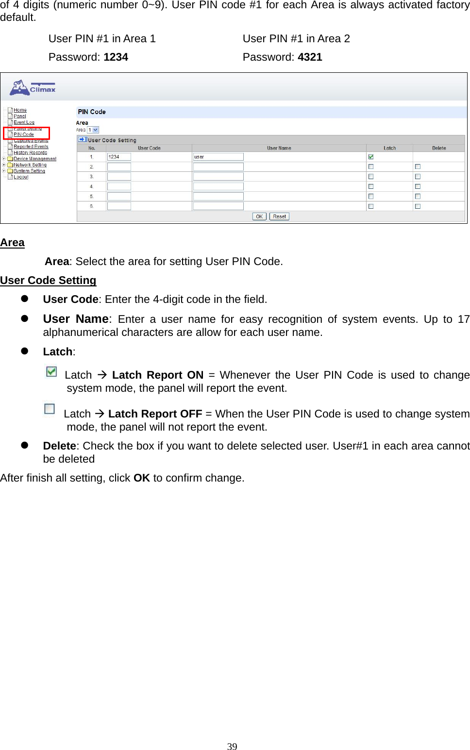  39of 4 digits (numeric number 0~9). User PIN code #1 for each Area is always activated factory default.   User PIN #1 in Area 1        User PIN #1 in Area 2  Password: 1234     Password: 4321  Area Area: Select the area for setting User PIN Code.   User Code Setting  User Code: Enter the 4-digit code in the field.    User Name:  Enter a user name for easy recognition of system events. Up to 17 alphanumerical characters are allow for each user name.    Latch:      Latch  Latch Report ON = Whenever the User PIN Code is used to change system mode, the panel will report the event.  Latch  Latch Report OFF = When the User PIN Code is used to change system mode, the panel will not report the event.  Delete: Check the box if you want to delete selected user. User#1 in each area cannot be deleted   After finish all setting, click OK to confirm change.       