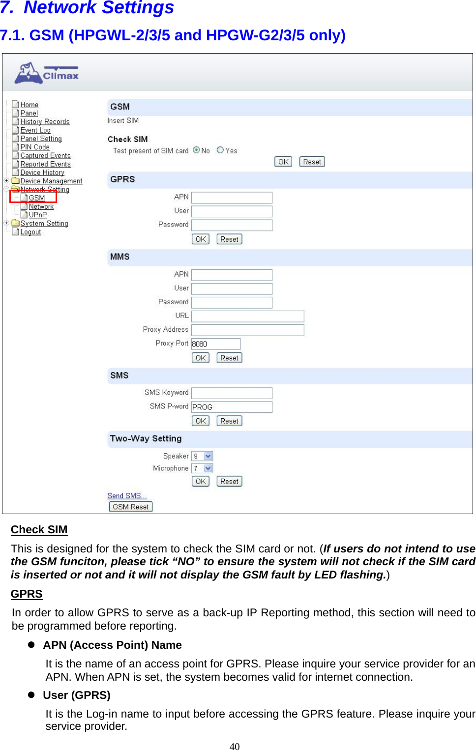  407. Network Settings  7.1. GSM (HPGWL-2/3/5 and HPGW-G2/3/5 only)  Check SIM This is designed for the system to check the SIM card or not. (If users do not intend to use the GSM funciton, please tick “NO” to ensure the system will not check if the SIM card is inserted or not and it will not display the GSM fault by LED flashing.)   GPRS   In order to allow GPRS to serve as a back-up IP Reporting method, this section will need to be programmed before reporting.    APN (Access Point) Name It is the name of an access point for GPRS. Please inquire your service provider for an APN. When APN is set, the system becomes valid for internet connection.  User (GPRS) It is the Log-in name to input before accessing the GPRS feature. Please inquire your service provider. 
