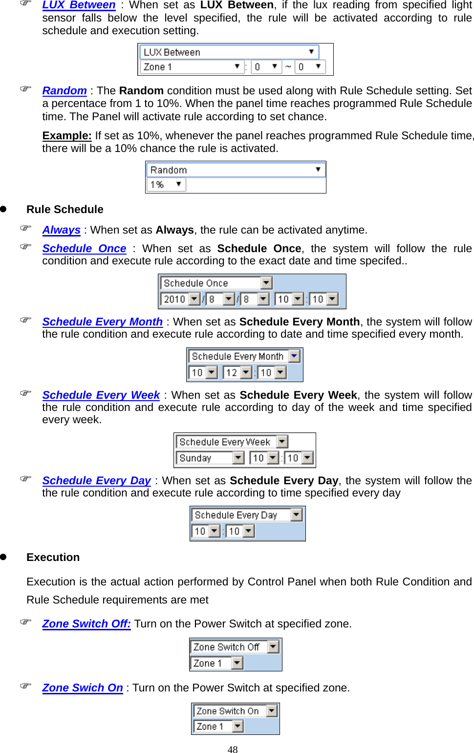  48 LUX Between : When set as LUX Between, if the lux reading from specified light sensor falls below the level specified, the rule will be activated according to rule schedule and execution setting.   Random : The Random condition must be used along with Rule Schedule setting. Set a percentace from 1 to 10%. When the panel time reaches programmed Rule Schedule time. The Panel will activate rule according to set chance. Example: If set as 10%, whenever the panel reaches programmed Rule Schedule time, there will be a 10% chance the rule is activated.   Rule Schedule    Always : When set as Always, the rule can be activated anytime.            Schedule Once : When set as Schedule Once, the system will follow the rule condition and execute rule according to the exact date and time specifed..           Schedule Every Month : When set as Schedule Every Month, the system will follow the rule condition and execute rule according to date and time specified every month.             Schedule Every Week : When set as Schedule Every Week, the system will follow the rule condition and execute rule according to day of the week and time specified every week.         Schedule Every Day : When set as Schedule Every Day, the system will follow the the rule condition and execute rule according to time specified every day            Execution  Execution is the actual action performed by Control Panel when both Rule Condition and Rule Schedule requirements are met  Zone Switch Off: Turn on the Power Switch at specified zone.           Zone Swich On : Turn on the Power Switch at specified zone.    