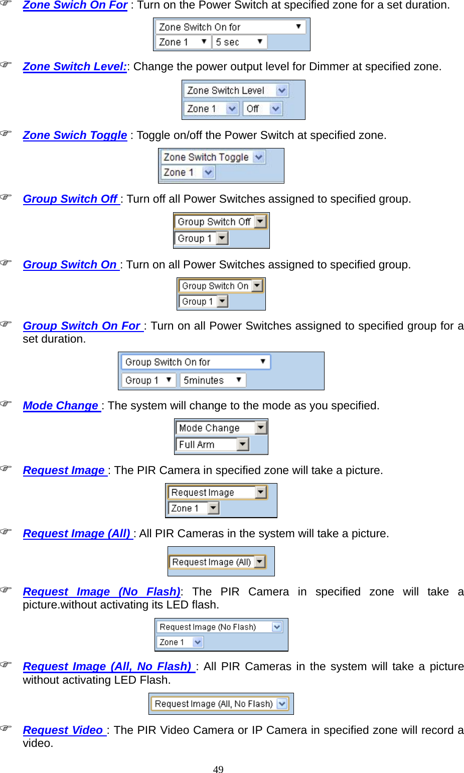  49 Zone Swich On For : Turn on the Power Switch at specified zone for a set duration.     Zone Switch Level:: Change the power output level for Dimmer at specified zone.   Zone Swich Toggle : Toggle on/off the Power Switch at specified zone.   Group Switch Off : Turn off all Power Switches assigned to specified group.       Group Switch On : Turn on all Power Switches assigned to specified group.           Group Switch On For : Turn on all Power Switches assigned to specified group for a set duration.       Mode Change : The system will change to the mode as you specified.     Request Image : The PIR Camera in specified zone will take a picture.     Request Image (All) : All PIR Cameras in the system will take a picture.   Request Image (No Flash): The PIR Camera in specified zone will take a picture.without activating its LED flash.   Request Image (All, No Flash) : All PIR Cameras in the system will take a picture without activating LED Flash.   Request Video : The PIR Video Camera or IP Camera in specified zone will record a video.  