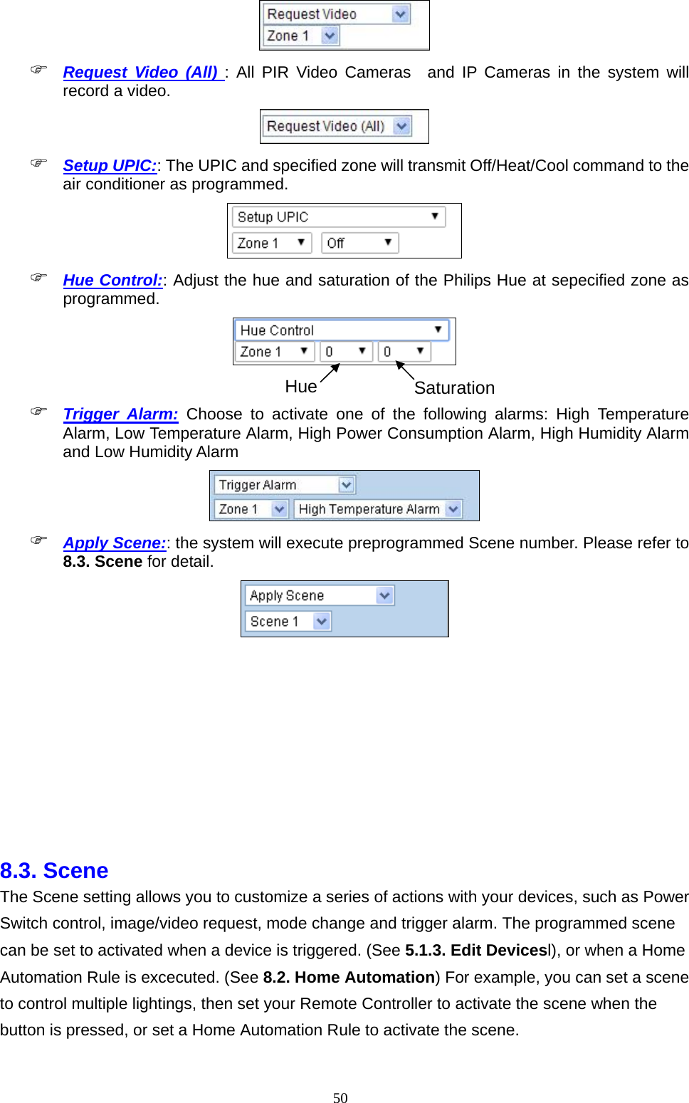  50  Request Video (All) : All PIR Video Cameras  and IP Cameras in the system will record a video.     Setup UPIC:: The UPIC and specified zone will transmit Off/Heat/Cool command to the air conditioner as programmed.   Hue Control:: Adjust the hue and saturation of the Philips Hue at sepecified zone as programmed.    Trigger Alarm: Choose to activate one of the following alarms: High Temperature Alarm, Low Temperature Alarm, High Power Consumption Alarm, High Humidity Alarm and Low Humidity Alarm   Apply Scene:: the system will execute preprogrammed Scene number. Please refer to 8.3. Scene for detail.        8.3. Scene   The Scene setting allows you to customize a series of actions with your devices, such as Power Switch control, image/video request, mode change and trigger alarm. The programmed scene can be set to activated when a device is triggered. (See 5.1.3. Edit Devicesl), or when a Home Automation Rule is excecuted. (See 8.2. Home Automation) For example, you can set a scene to control multiple lightings, then set your Remote Controller to activate the scene when the button is pressed, or set a Home Automation Rule to activate the scene. Hue Saturation 