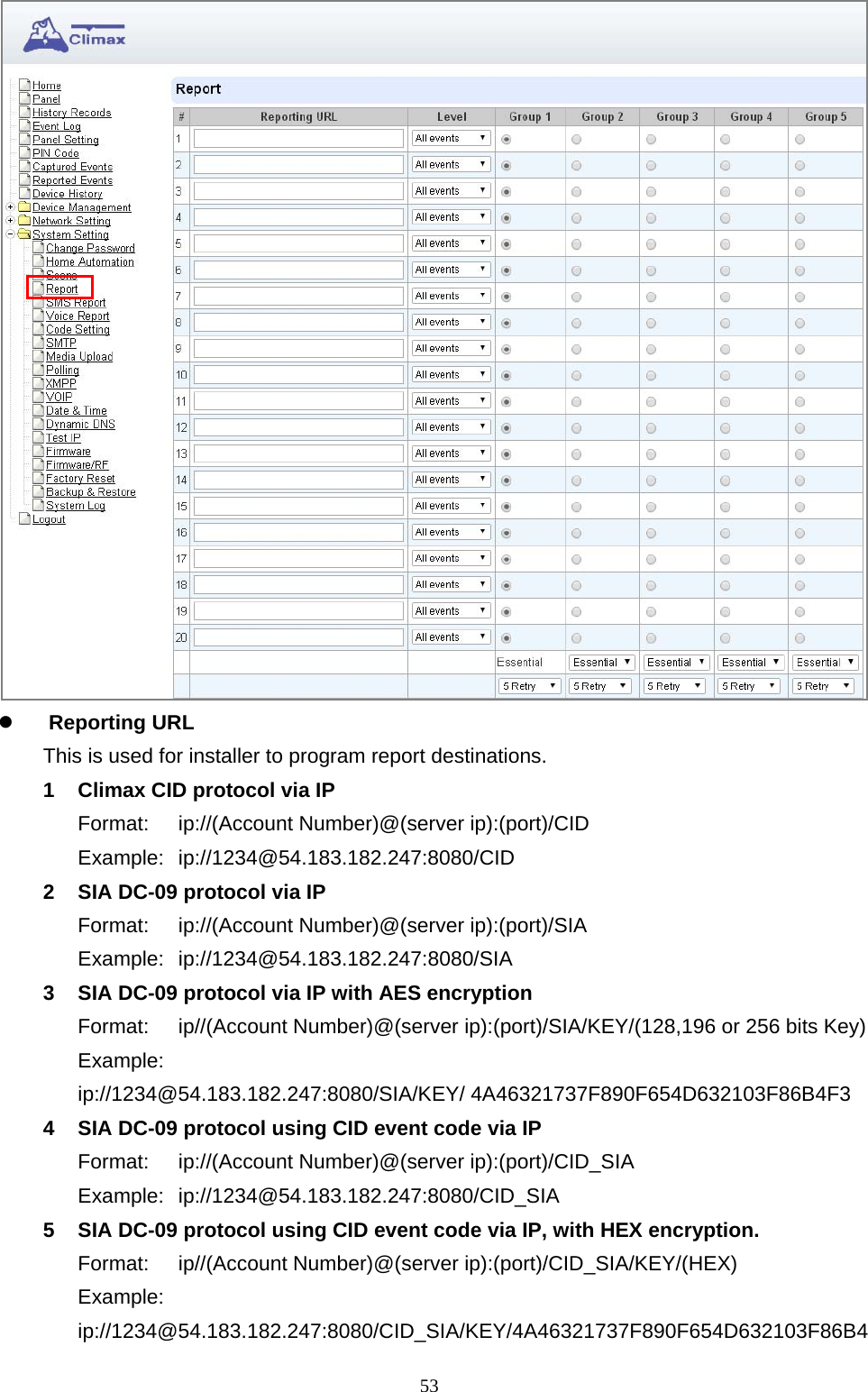  53  Reporting URL       This is used for installer to program report destinations.   1  Climax CID protocol via IP Format:  ip://(Account Number)@(server ip):(port)/CID Example: ip://1234@54.183.182.247:8080/CID 2  SIA DC-09 protocol via IP Format:  ip://(Account Number)@(server ip):(port)/SIA Example: ip://1234@54.183.182.247:8080/SIA 3  SIA DC-09 protocol via IP with AES encryption Format:  ip//(Account Number)@(server ip):(port)/SIA/KEY/(128,196 or 256 bits Key) Example:  ip://1234@54.183.182.247:8080/SIA/KEY/ 4A46321737F890F654D632103F86B4F3 4  SIA DC-09 protocol using CID event code via IP Format:  ip://(Account Number)@(server ip):(port)/CID_SIA Example: ip://1234@54.183.182.247:8080/CID_SIA 5  SIA DC-09 protocol using CID event code via IP, with HEX encryption. Format: ip//(Account Number)@(server ip):(port)/CID_SIA/KEY/(HEX) Example:  ip://1234@54.183.182.247:8080/CID_SIA/KEY/4A46321737F890F654D632103F86B4