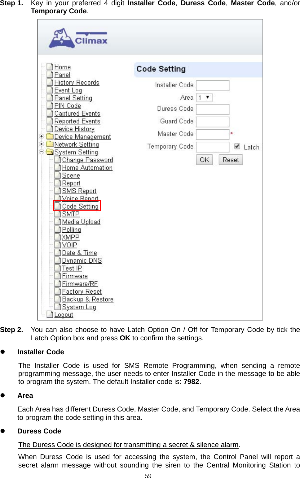  59Step 1.  Key in your preferred 4 digit Installer Code,  Duress Code,  Master Code, and/or Temporary Code.  Step 2.  You can also choose to have Latch Option On / Off for Temporary Code by tick the Latch Option box and press OK to confirm the settings.    Installer Code The Installer Code is used for SMS Remote Programming, when sending a remote programming message, the user needs to enter Installer Code in the message to be able to program the system. The default Installer code is: 7982.  Area Each Area has different Duress Code, Master Code, and Temporary Code. Select the Area to program the code setting in this area.  Duress Code The Duress Code is designed for transmitting a secret &amp; silence alarm. When Duress Code is used for accessing the system, the Control Panel will report a secret alarm message without sounding the siren to the Central Monitoring Station to 