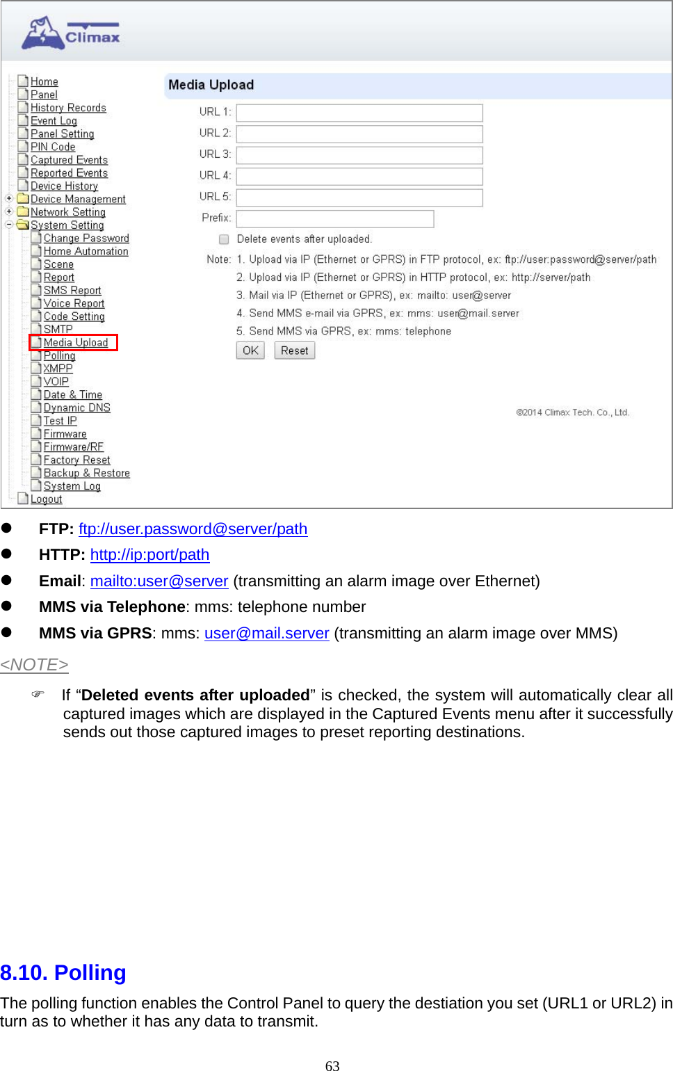  63  FTP: ftp://user.password@server/path   HTTP: http://ip:port/path  Email: mailto:user@server (transmitting an alarm image over Ethernet)       MMS via Telephone: mms: telephone number    MMS via GPRS: mms: user@mail.server (transmitting an alarm image over MMS) &lt;NOTE&gt;  If “Deleted events after uploaded” is checked, the system will automatically clear all captured images which are displayed in the Captured Events menu after it successfully sends out those captured images to preset reporting destinations.             8.10. Polling    The polling function enables the Control Panel to query the destiation you set (URL1 or URL2) in turn as to whether it has any data to transmit.   