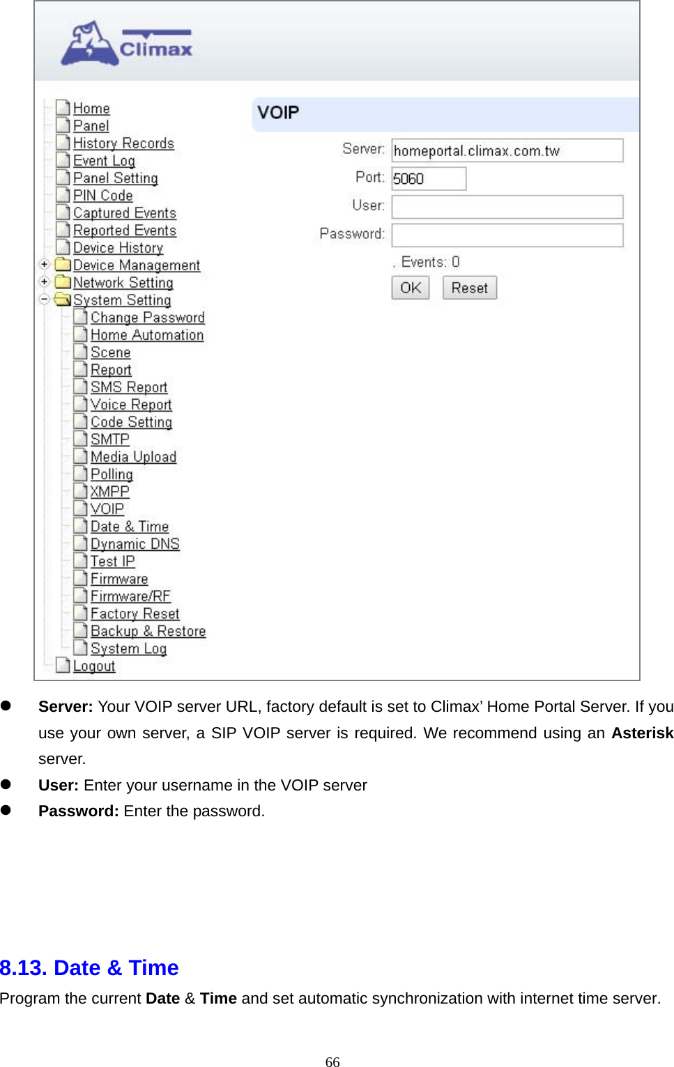  66  Server: Your VOIP server URL, factory default is set to Climax’ Home Portal Server. If you use your own server, a SIP VOIP server is required. We recommend using an Asterisk server.  User: Enter your username in the VOIP server  Password: Enter the password.      8.13. Date &amp; Time     Program the current Date &amp; Time and set automatic synchronization with internet time server.   