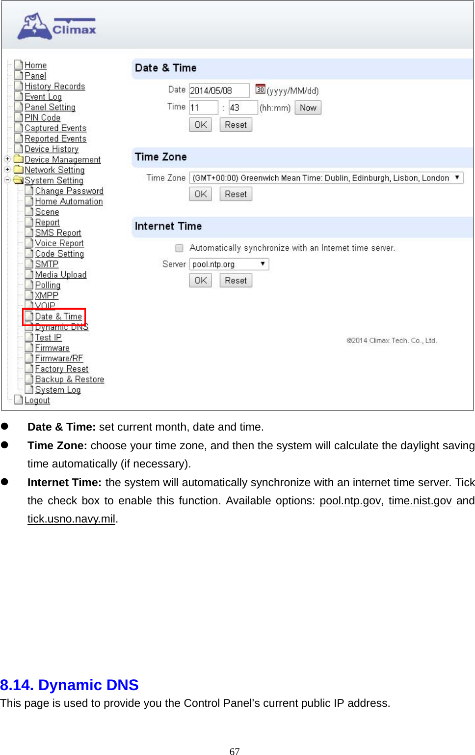  67  Date &amp; Time: set current month, date and time.    Time Zone: choose your time zone, and then the system will calculate the daylight saving time automatically (if necessary).          Internet Time: the system will automatically synchronize with an internet time server. Tick the check box to enable this function. Available options: pool.ntp.gov, time.nist.gov and tick.usno.navy.mil.           8.14. Dynamic DNS   This page is used to provide you the Control Panel’s current public IP address. 