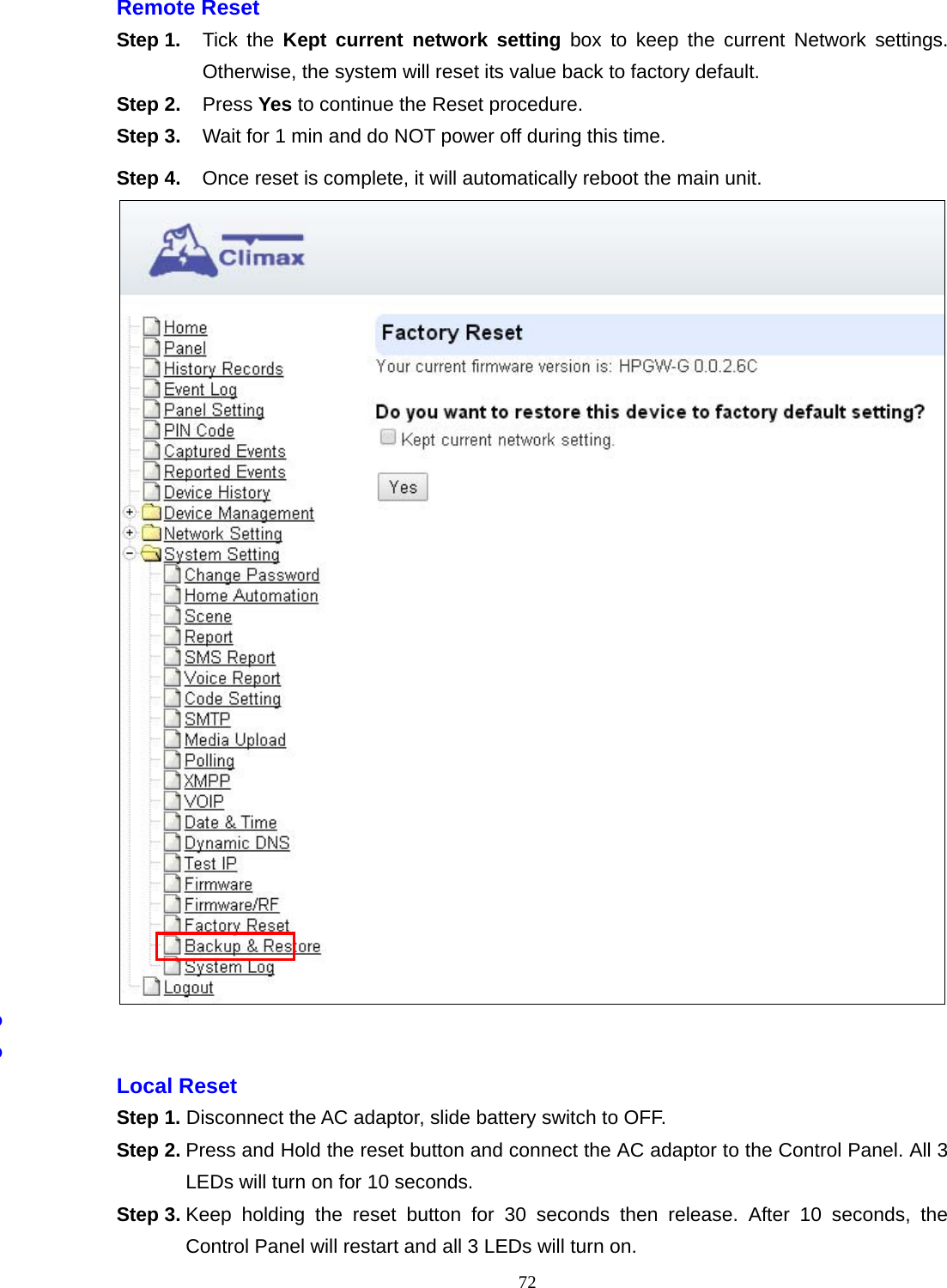  72 Remote Reset   Step 1.  Tick the Kept current network setting box to keep the current Network settings. Otherwise, the system will reset its value back to factory default.     Step 2. Press Yes to continue the Reset procedure. Step 3.  Wait for 1 min and do NOT power off during this time.   Step 4.  Once reset is complete, it will automatically reboot the main unit.        Local Reset   Step 1. Disconnect the AC adaptor, slide battery switch to OFF.   Step 2. Press and Hold the reset button and connect the AC adaptor to the Control Panel. All 3 LEDs will turn on for 10 seconds.   Step 3. Keep holding the reset button for 30 seconds then release. After 10 seconds, the Control Panel will restart and all 3 LEDs will turn on.   