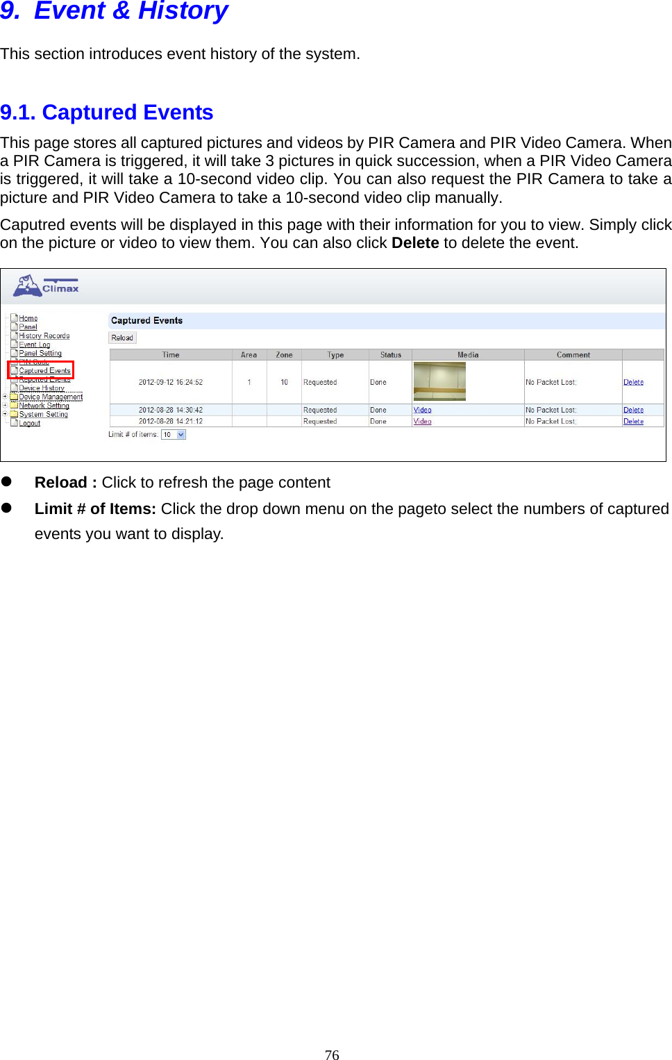  769.  Event &amp; History This section introduces event history of the system.    9.1. Captured Events     This page stores all captured pictures and videos by PIR Camera and PIR Video Camera. When a PIR Camera is triggered, it will take 3 pictures in quick succession, when a PIR Video Camera is triggered, it will take a 10-second video clip. You can also request the PIR Camera to take a picture and PIR Video Camera to take a 10-second video clip manually.   Caputred events will be displayed in this page with their information for you to view. Simply click on the picture or video to view them. You can also click Delete to delete the event.   Reload : Click to refresh the page content      Limit # of Items: Click the drop down menu on the pageto select the numbers of captured events you want to display.                        