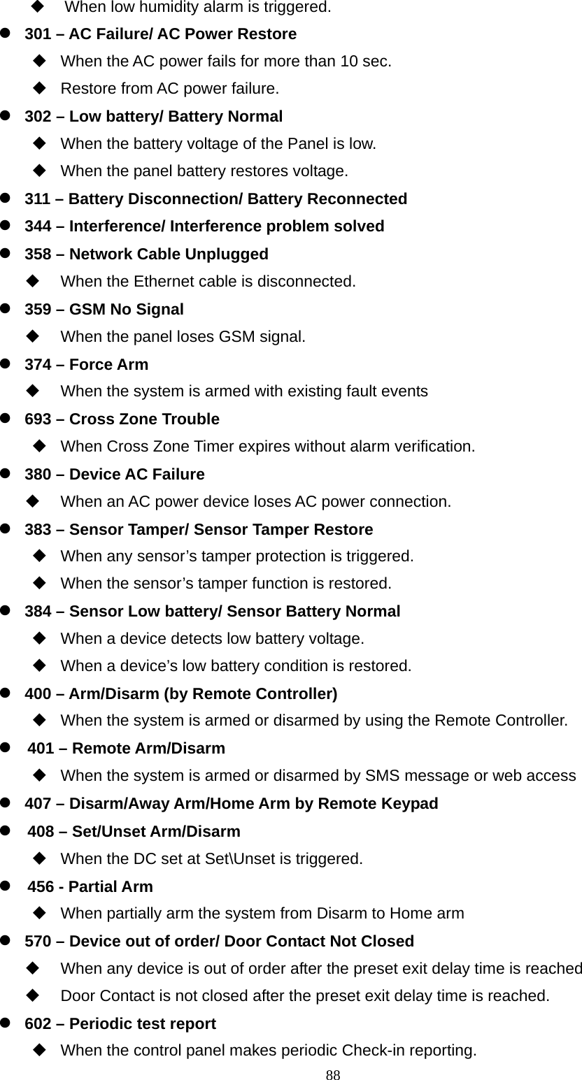  88  When low humidity alarm is triggered.  301 – AC Failure/ AC Power Restore     When the AC power fails for more than 10 sec.   Restore from AC power failure.  302 – Low battery/ Battery Normal     When the battery voltage of the Panel is low.     When the panel battery restores voltage.    311 – Battery Disconnection/ Battery Reconnected        344 – Interference/ Interference problem solved    358 – Network Cable Unplugged     When the Ethernet cable is disconnected.    359 – GSM No Signal     When the panel loses GSM signal.    374 – Force Arm     When the system is armed with existing fault events  693 – Cross Zone Trouble       When Cross Zone Timer expires without alarm verification.  380 – Device AC Failure     When an AC power device loses AC power connection.    383 – Sensor Tamper/ Sensor Tamper Restore     When any sensor’s tamper protection is triggered.   When the sensor’s tamper function is restored.    384 – Sensor Low battery/ Sensor Battery Normal     When a device detects low battery voltage.   When a device’s low battery condition is restored.    400 – Arm/Disarm (by Remote Controller)   When the system is armed or disarmed by using the Remote Controller.  401 – Remote Arm/Disarm     When the system is armed or disarmed by SMS message or web access  407 – Disarm/Away Arm/Home Arm by Remote Keypad  408 – Set/Unset Arm/Disarm     When the DC set at Set\Unset is triggered.  456 - Partial Arm   When partially arm the system from Disarm to Home arm    570 – Device out of order/ Door Contact Not Closed     When any device is out of order after the preset exit delay time is reached   Door Contact is not closed after the preset exit delay time is reached.        602 – Periodic test report   When the control panel makes periodic Check-in reporting. 