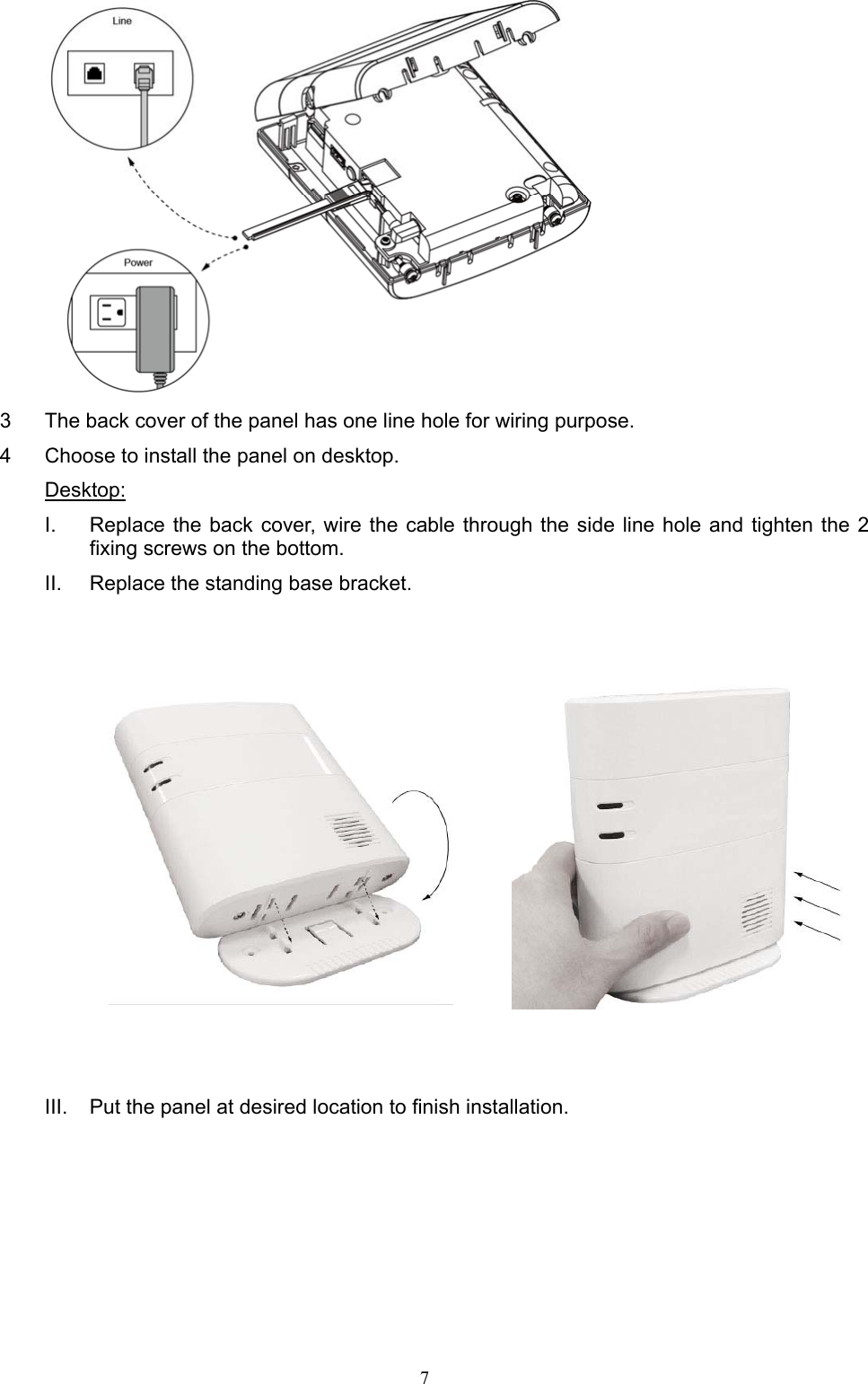  7  3  The back cover of the panel has one line hole for wiring purpose.   4  Choose to install the panel on desktop.   Desktop: I.  Replace the back  cover,  wire the cable  through the side line hole  and  tighten the  2 fixing screws on the bottom. II.  Replace the standing base bracket.                 III.  Put the panel at desired location to finish installation.     
