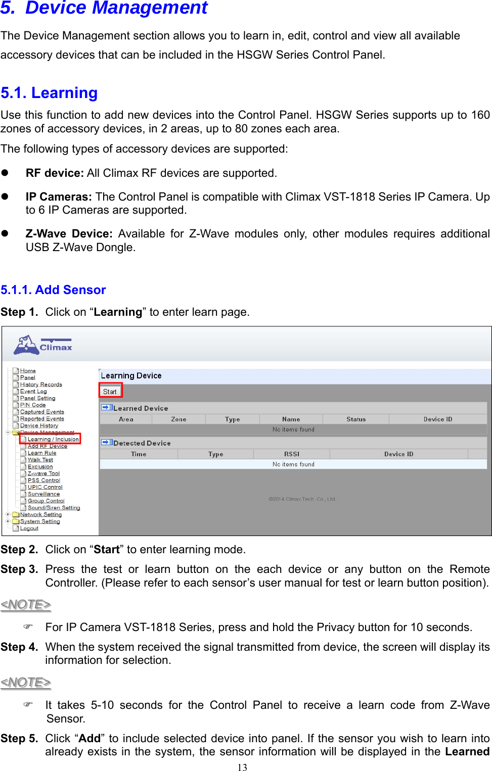  135. Device Management  The Device Management section allows you to learn in, edit, control and view all available accessory devices that can be included in the HSGW Series Control Panel.  5.1. Learning   Use this function to add new devices into the Control Panel. HSGW Series supports up to 160 zones of accessory devices, in 2 areas, up to 80 zones each area. The following types of accessory devices are supported:  RF device: All Climax RF devices are supported.  IP Cameras: The Control Panel is compatible with Climax VST-1818 Series IP Camera. Up to 6 IP Cameras are supported.  Z-Wave  Device:  Available  for  Z-Wave  modules  only,  other  modules  requires  additional USB Z-Wave Dongle.  5.1.1. Add Sensor   Step 1.  Click on “Learning” to enter learn page.  Step 2.  Click on “Start” to enter learning mode. Step 3.  Press  the  test  or  learn  button  on  the  each  device  or  any  button  on  the  Remote Controller. (Please refer to each sensor’s user manual for test or learn button position). &lt;NOTE&gt;   For IP Camera VST-1818 Series, press and hold the Privacy button for 10 seconds. Step 4.  When the system received the signal transmitted from device, the screen will display its information for selection. &lt;NOTE&gt;   It  takes  5-10  seconds  for  the  Control  Panel  to  receive  a  learn  code  from  Z-Wave Sensor. Step 5.  Click “Add” to include selected device into panel. If the sensor you wish to learn into already exists in the system, the sensor information will be displayed in the Learned 