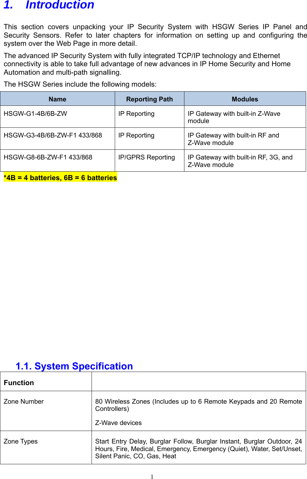  1 1.   Introduction  This  section  covers  unpacking  your  IP  Security  System  with  HSGW  Series  IP  Panel  and Security  Sensors.  Refer  to  later  chapters  for  information  on  setting  up  and  configuring  the system over the Web Page in more detail. The advanced IP Security System with fully integrated TCP/IP technology and Ethernet connectivity is able to take full advantage of new advances in IP Home Security and Home Automation and multi-path signalling.   The HSGW Series include the following models: Name  Reporting Path  Modules HSGW-G1-4B/6B-ZW  IP Reporting  IP Gateway with built-in Z-Wave module HSGW-G3-4B/6B-ZW-F1 433/868  IP Reporting  IP Gateway with built-in RF and Z-Wave module HSGW-G8-6B-ZW-F1 433/868  IP/GPRS Reporting  IP Gateway with built-in RF, 3G, and Z-Wave module *4B = 4 batteries, 6B = 6 batteries                1.1. System Specification Function   Zone Number  80 Wireless Zones (Includes up to 6 Remote Keypads and 20 Remote Controllers) Z-Wave devices Zone Types  Start Entry  Delay, Burglar Follow, Burglar Instant, Burglar  Outdoor, 24 Hours, Fire, Medical, Emergency, Emergency (Quiet), Water, Set/Unset, Silent Panic, CO, Gas, Heat 