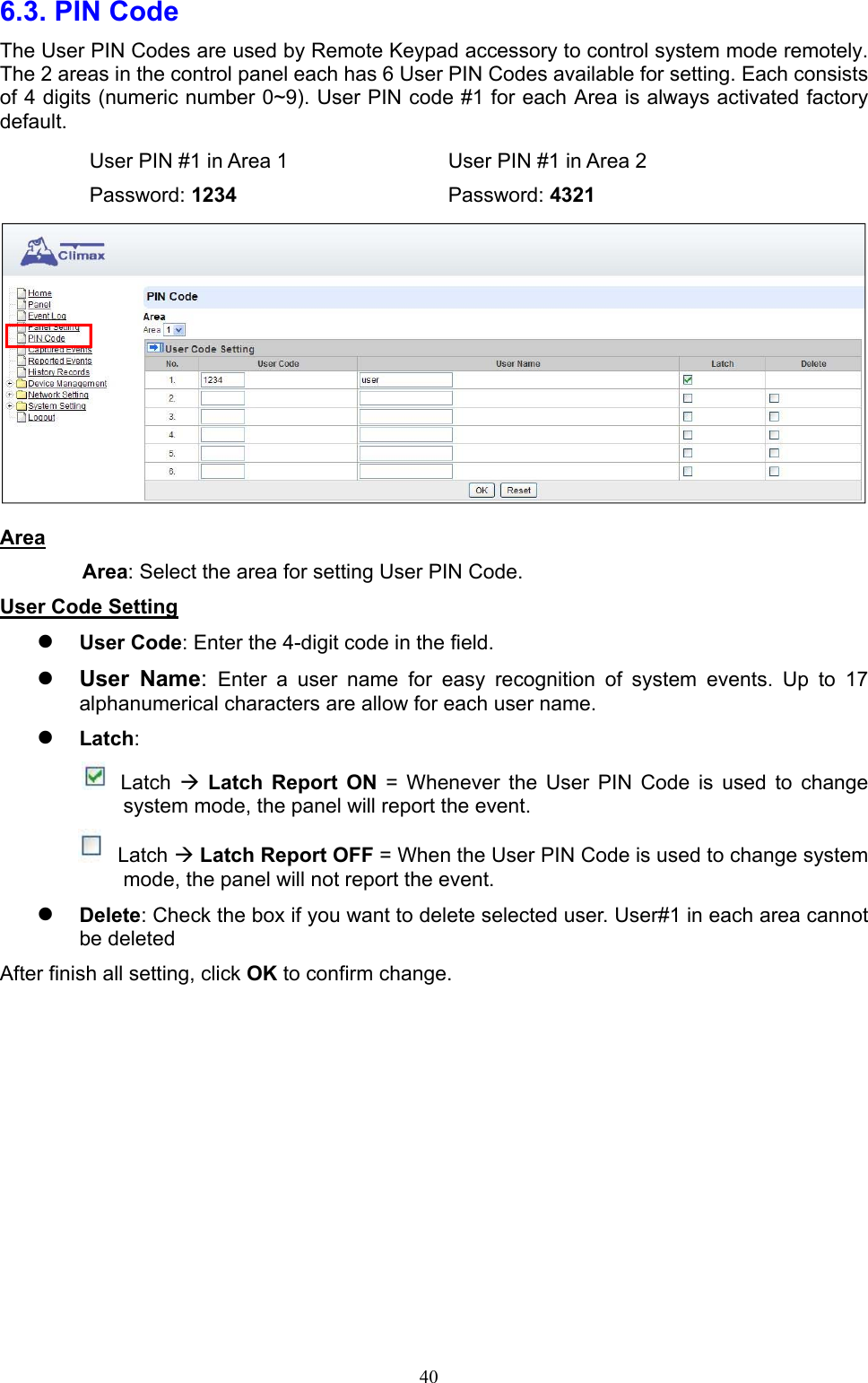  406.3. PIN Code     The User PIN Codes are used by Remote Keypad accessory to control system mode remotely. The 2 areas in the control panel each has 6 User PIN Codes available for setting. Each consists of 4 digits (numeric number 0~9). User PIN code #1 for each Area is always activated factory default.     User PIN #1 in Area 1    User PIN #1 in Area 2  Password: 1234      Password: 4321  Area Area: Select the area for setting User PIN Code.   User Code Setting  User Code: Enter the 4-digit code in the field.    User  Name:  Enter  a  user  name  for  easy  recognition  of  system  events.  Up  to  17 alphanumerical characters are allow for each user name.    Latch:        Latch   Latch  Report  ON  =  Whenever  the  User  PIN  Code  is  used  to  change system mode, the panel will report the event.  Latch  Latch Report OFF = When the User PIN Code is used to change system mode, the panel will not report the event.  Delete: Check the box if you want to delete selected user. User#1 in each area cannot be deleted   After finish all setting, click OK to confirm change.            