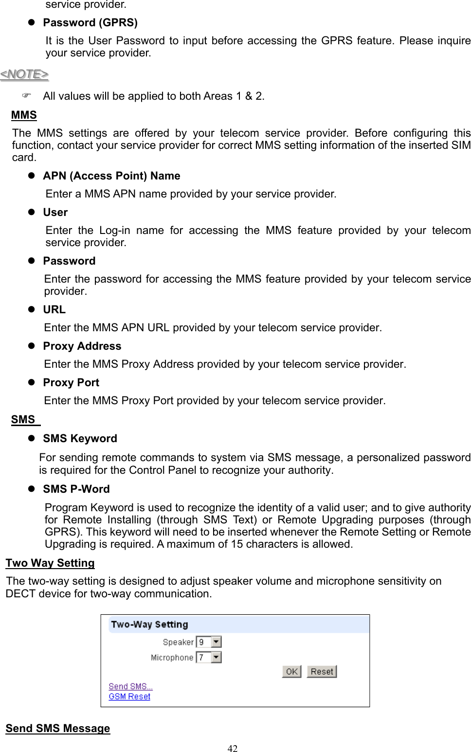  42service provider.  Password (GPRS) It is  the  User Password  to input  before accessing  the GPRS  feature. Please  inquire your service provider. &lt;NOTE&gt;   All values will be applied to both Areas 1 &amp; 2. MMS   The  MMS  settings  are  offered  by  your  telecom  service  provider.  Before  configuring  this function, contact your service provider for correct MMS setting information of the inserted SIM card.    APN (Access Point) Name Enter a MMS APN name provided by your service provider.    User   Enter  the  Log-in  name  for  accessing  the  MMS  feature  provided  by  your  telecom service provider.        Password   Enter the password for accessing the MMS feature provided by your telecom service provider.  URL Enter the MMS APN URL provided by your telecom service provider.      Proxy Address Enter the MMS Proxy Address provided by your telecom service provider.  Proxy Port   Enter the MMS Proxy Port provided by your telecom service provider. SMS    SMS Keyword   For sending remote commands to system via SMS message, a personalized password is required for the Control Panel to recognize your authority.  SMS P-Word   Program Keyword is used to recognize the identity of a valid user; and to give authority for  Remote  Installing  (through  SMS  Text)  or  Remote  Upgrading  purposes  (through GPRS). This keyword will need to be inserted whenever the Remote Setting or Remote Upgrading is required. A maximum of 15 characters is allowed. Two Way Setting  The two-way setting is designed to adjust speaker volume and microphone sensitivity on DECT device for two-way communication.   Send SMS Message 