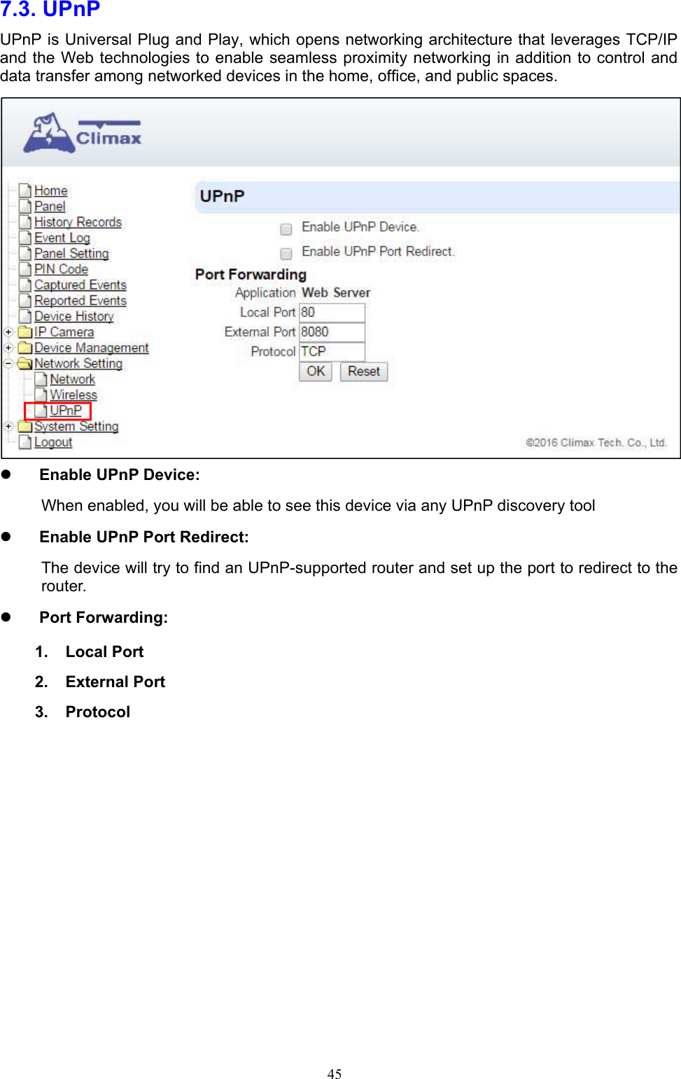  457.3. UPnP   UPnP is Universal Plug and Play, which opens networking architecture that leverages TCP/IP and the Web technologies to enable seamless proximity networking in addition to control and data transfer among networked devices in the home, office, and public spaces.   Enable UPnP Device: When enabled, you will be able to see this device via any UPnP discovery tool  Enable UPnP Port Redirect: The device will try to find an UPnP-supported router and set up the port to redirect to the router.  Port Forwarding: 1.  Local Port 2.  External Port 3.  Protocol           