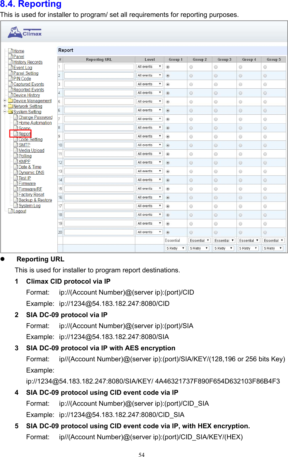  548.4. Reporting This is used for installer to program/ set all requirements for reporting purposes.       Reporting URL       This is used for installer to program report destinations.   1  Climax CID protocol via IP Format:  ip://(Account Number)@(server ip):(port)/CID Example:  ip://1234@54.183.182.247:8080/CID 2  SIA DC-09 protocol via IP Format:  ip://(Account Number)@(server ip):(port)/SIA Example:  ip://1234@54.183.182.247:8080/SIA 3  SIA DC-09 protocol via IP with AES encryption Format:  ip//(Account Number)@(server ip):(port)/SIA/KEY/(128,196 or 256 bits Key) Example:   ip://1234@54.183.182.247:8080/SIA/KEY/ 4A46321737F890F654D632103F86B4F3 4  SIA DC-09 protocol using CID event code via IP Format:  ip://(Account Number)@(server ip):(port)/CID_SIA Example:  ip://1234@54.183.182.247:8080/CID_SIA 5  SIA DC-09 protocol using CID event code via IP, with HEX encryption. Format:  ip//(Account Number)@(server ip):(port)/CID_SIA/KEY/(HEX) 