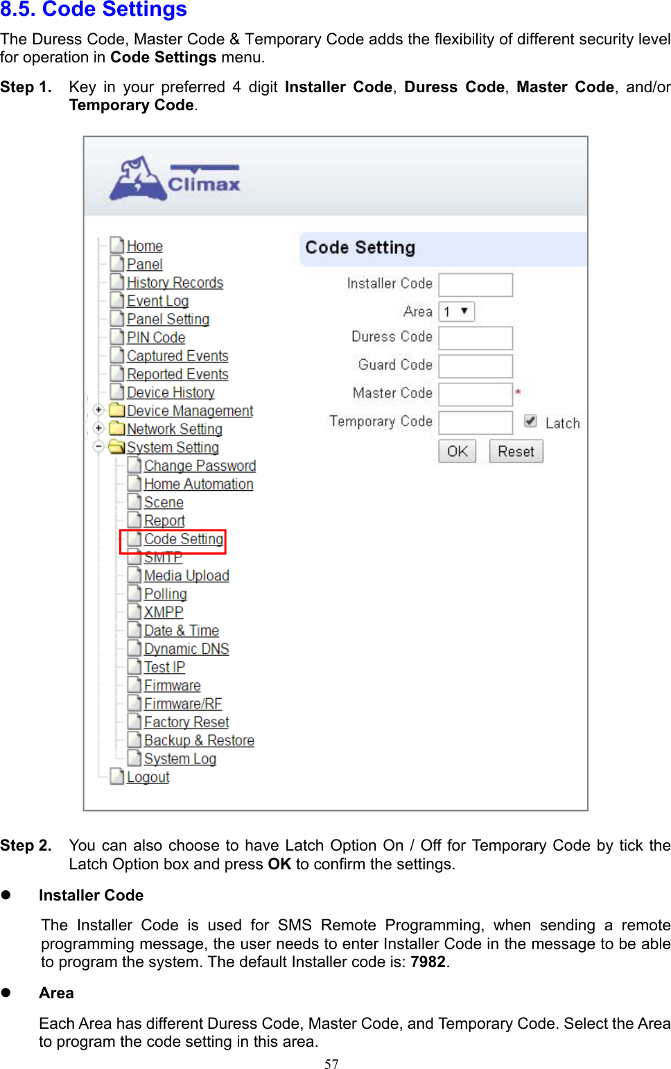  578.5. Code Settings   The Duress Code, Master Code &amp; Temporary Code adds the flexibility of different security level for operation in Code Settings menu. Step 1.  Key  in  your  preferred  4  digit  Installer  Code,  Duress  Code,  Master  Code,  and/or Temporary Code.  Step 2.  You can also choose to have Latch Option On / Off for Temporary Code by tick the Latch Option box and press OK to confirm the settings.    Installer Code The  Installer  Code  is  used  for  SMS  Remote  Programming,  when  sending  a  remote programming message, the user needs to enter Installer Code in the message to be able to program the system. The default Installer code is: 7982.  Area Each Area has different Duress Code, Master Code, and Temporary Code. Select the Area to program the code setting in this area. 