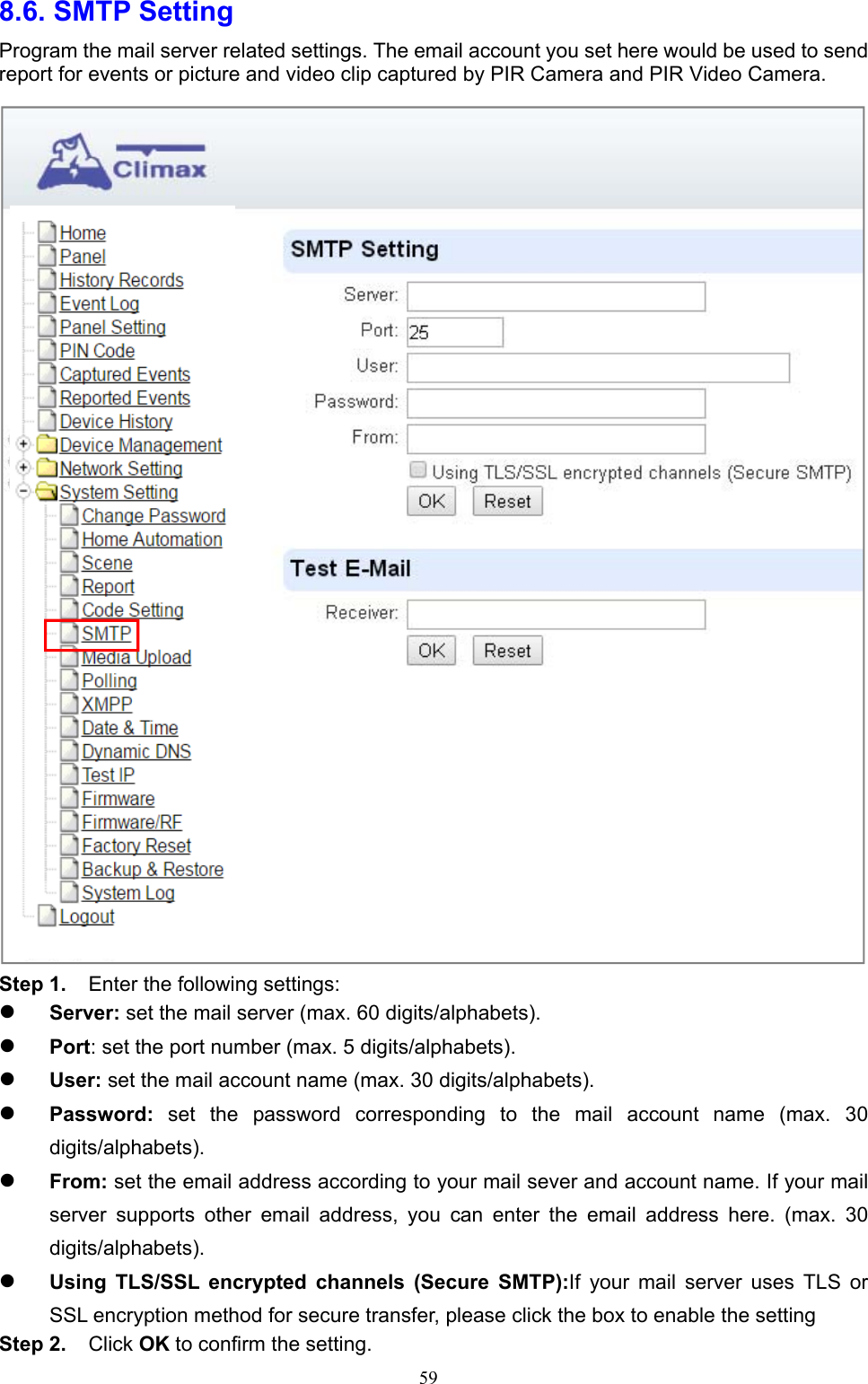  598.6. SMTP Setting   Program the mail server related settings. The email account you set here would be used to send report for events or picture and video clip captured by PIR Camera and PIR Video Camera.  Step 1.  Enter the following settings:  Server: set the mail server (max. 60 digits/alphabets).    Port: set the port number (max. 5 digits/alphabets).        User: set the mail account name (max. 30 digits/alphabets).      Password:  set  the  password  corresponding  to  the  mail  account  name  (max.  30 digits/alphabets).      From: set the email address according to your mail sever and account name. If your mail server  supports  other  email  address,  you  can  enter  the  email  address  here.  (max.  30 digits/alphabets).    Using  TLS/SSL  encrypted  channels  (Secure  SMTP):If  your  mail  server  uses  TLS  or SSL encryption method for secure transfer, please click the box to enable the setting Step 2.  Click OK to confirm the setting. 