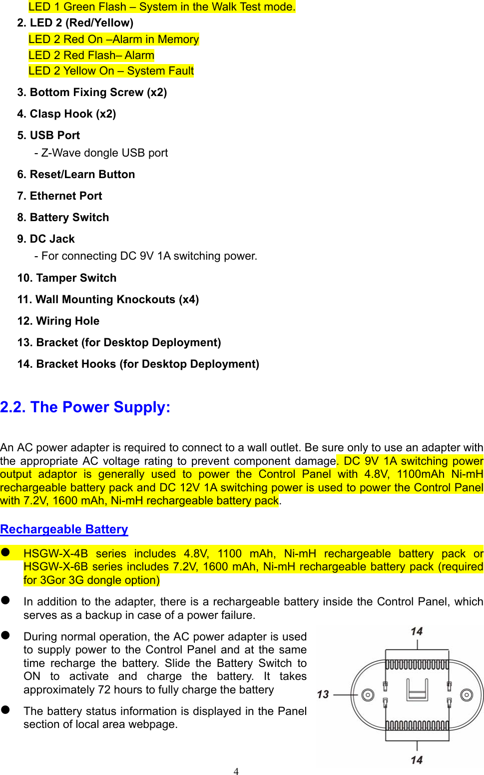  4 LED 1 Green Flash – System in the Walk Test mode.       2. LED 2 (Red/Yellow) LED 2 Red On –Alarm in Memory LED 2 Red Flash– Alarm LED 2 Yellow On – System Fault     3. Bottom Fixing Screw (x2) 4. Clasp Hook (x2) 5. USB Port      - Z-Wave dongle USB port   6. Reset/Learn Button     7. Ethernet Port   8. Battery Switch 9. DC Jack       - For connecting DC 9V 1A switching power.     10. Tamper Switch 11. Wall Mounting Knockouts (x4) 12. Wiring Hole     13. Bracket (for Desktop Deployment) 14. Bracket Hooks (for Desktop Deployment) 2.2. The Power Supply: An AC power adapter is required to connect to a wall outlet. Be sure only to use an adapter with the appropriate  AC  voltage  rating  to prevent  component damage.  DC 9V  1A  switching  power output  adaptor  is  generally  used  to  power  the  Control  Panel  with  4.8V,  1100mAh  Ni-mH rechargeable battery pack and DC 12V 1A switching power is used to power the Control Panel with 7.2V, 1600 mAh, Ni-mH rechargeable battery pack.     Rechargeable Battery  HSGW-X-4B  series  includes  4.8V,  1100  mAh,  Ni-mH  rechargeable  battery  pack  or HSGW-X-6B series includes 7.2V, 1600 mAh, Ni-mH rechargeable battery pack (required for 3Gor 3G dongle option)  In addition to the adapter, there is a rechargeable battery inside the Control Panel, which serves as a backup in case of a power failure.    During normal operation, the AC power adapter is used to  supply power  to  the  Control  Panel  and  at  the  same time  recharge  the  battery.  Slide  the  Battery  Switch  to ON  to  activate  and  charge  the  battery.  It  takes approximately 72 hours to fully charge the battery  The battery status information is displayed in the Panel section of local area webpage. 